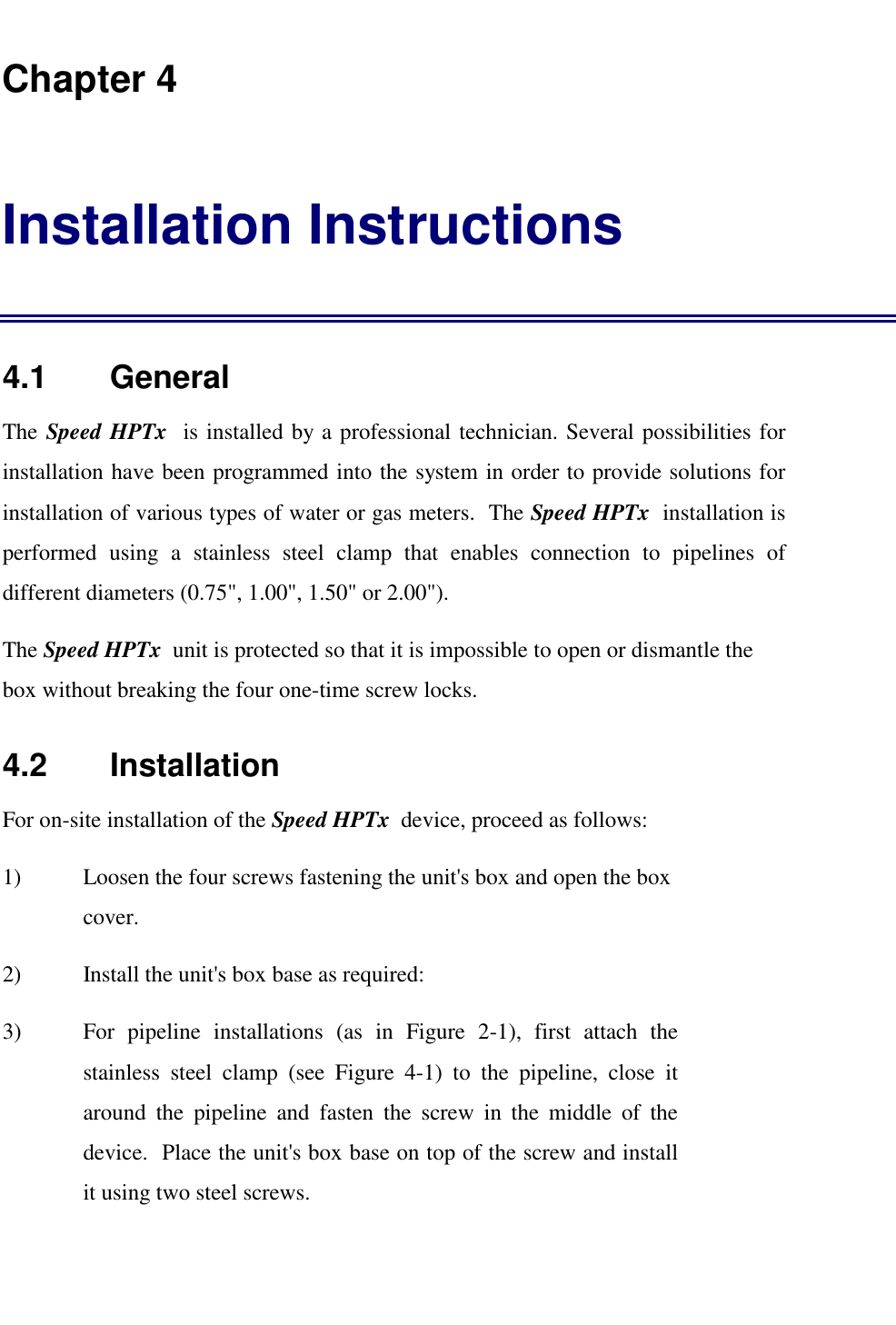   Chapter 4 Installation Instructions 4.1    General The Speed HPTx  is installed by a professional technician. Several possibilities for installation have been programmed into the system in order to provide solutions for installation of various types of water or gas meters.  The Speed HPTx  installation is performed using a stainless steel clamp that enables connection to pipelines of different diameters (0.75", 1.00", 1.50" or 2.00"). The Speed HPTx  unit is protected so that it is impossible to open or dismantle the box without breaking the four one-time screw locks.  4.2    Installation For on-site installation of the Speed HPTx  device, proceed as follows: 1)  Loosen the four screws fastening the unit's box and open the box cover. 2)  Install the unit's box base as required: 3)  For pipeline installations (as in Figure 2-1), first attach the stainless steel clamp (see Figure 4-1) to the pipeline, close it around the pipeline and fasten the screw in the middle of the device.  Place the unit's box base on top of the screw and install it using two steel screws. 