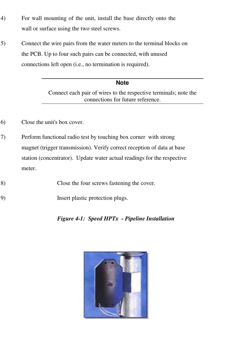   4)  For wall mounting of the unit, install the base directly onto the wall or surface using the two steel screws. 5)  Connect the wire pairs from the water meters to the terminal blocks on the PCB. Up to four such pairs can be connected, with unused connections left open (i.e., no termination is required). Note Connect each pair of wires to the respective terminals; note the connections for future reference.  6)  Close the unit's box cover. 7)  Perform functional radio test by touching box corner  with strong magnet (trigger transmission). Verify correct reception of data at base station (concentrator).  Update water actual readings for the respective meter. 8)  Close the four screws fastening the cover. 9)  Insert plastic protection plugs. Figure 4-1:  Speed HPTx  - Pipeline Installation  