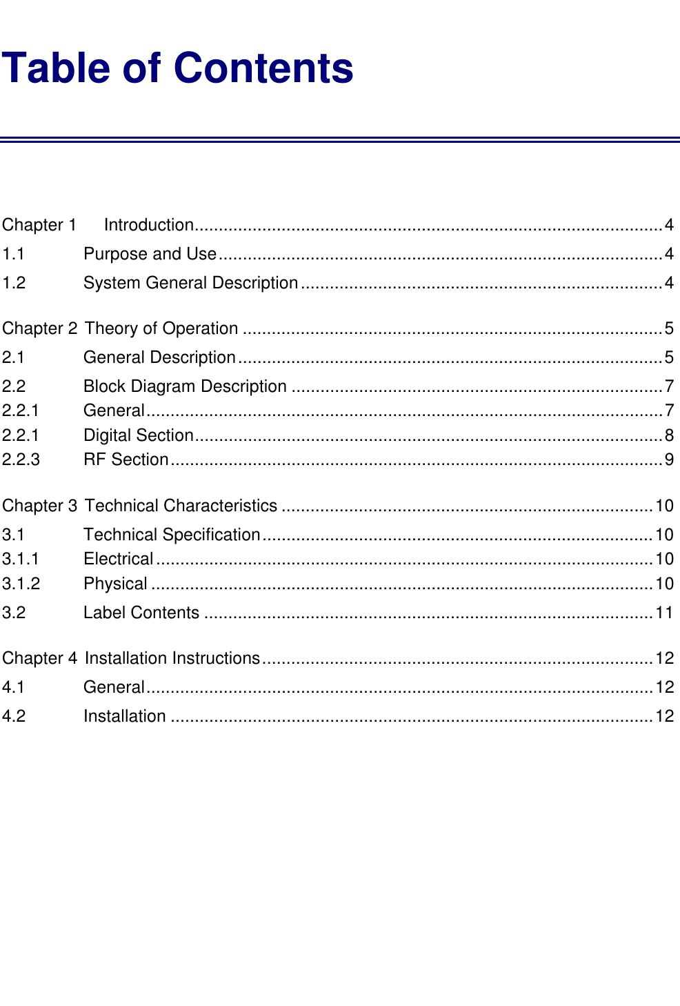   Table of Contents  Chapter 1 Introduction.................................................................................................4 1.1    Purpose and Use............................................................................................4 1.2    System General Description...........................................................................4 Chapter 2 Theory of Operation .......................................................................................5 2.1    General Description........................................................................................5 2.2    Block Diagram Description .............................................................................7 2.2.1     General...........................................................................................................7 2.2.1    Digital Section.................................................................................................8 2.2.3    RF Section......................................................................................................9 Chapter 3 Technical Characteristics .............................................................................10 3.1    Technical Specification.................................................................................10 3.1.1    Electrical.......................................................................................................10 3.1.2    Physical ........................................................................................................10 3.2    Label Contents .............................................................................................11 Chapter 4 Installation Instructions.................................................................................12 4.1    General.........................................................................................................12 4.2    Installation ....................................................................................................12 