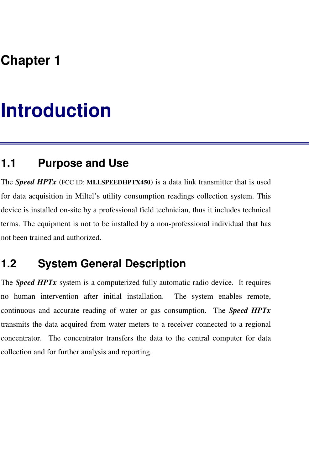    Chapter 1 Introduction 1.1    Purpose and Use The Speed HPTx (FCC ID: MLLSPEEDHPTX450) is a data link transmitter that is used for data acquisition in Miltel&rsquo;s utility consumption readings collection system. This device is installed on-site by a professional field technician, thus it includes technical terms. The equipment is not to be installed by a non-professional individual that has not been trained and authorized.   1.2    System General Description The Speed HPTx system is a computerized fully automatic radio device.  It requires no human intervention after initial installation.  The system enables remote, continuous and accurate reading of water or gas consumption.  The Speed HPTx transmits the data acquired from water meters to a receiver connected to a regional concentrator.  The concentrator transfers the data to the central computer for data collection and for further analysis and reporting. 