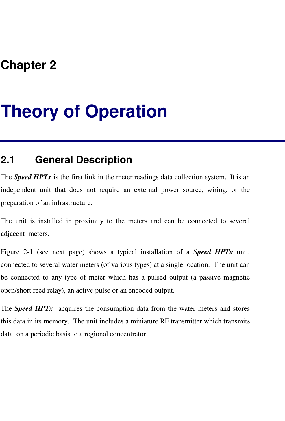    Chapter 2 Theory of Operation 2.1    General Description The Speed HPTx is the first link in the meter readings data collection system.  It is an independent unit that does not require an external power source, wiring, or the preparation of an infrastructure. The unit is installed in proximity to the meters and can be connected to several adjacent  meters. Figure 2-1 (see next page) shows a typical installation of a Speed HPTx unit, connected to several water meters (of various types) at a single location.  The unit can be connected to any type of meter which has a pulsed output (a passive magnetic open/short reed relay), an active pulse or an encoded output. The Speed HPTx  acquires the consumption data from the water meters and stores this data in its memory.  The unit includes a miniature RF transmitter which transmits data  on a periodic basis to a regional concentrator.  