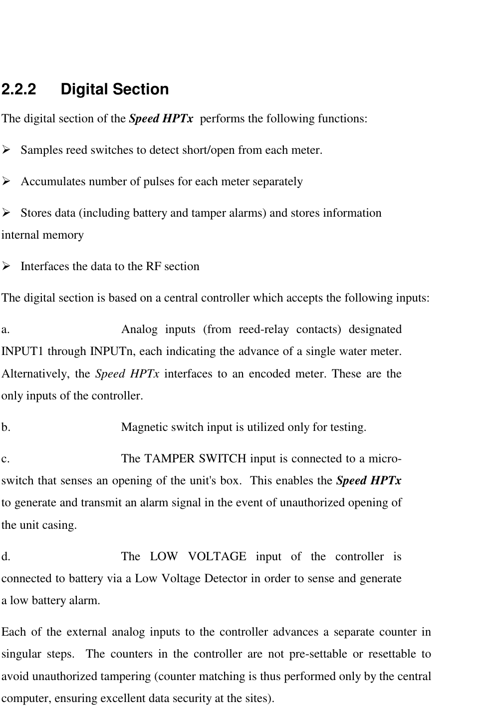     2.2.2 Digital Section The digital section of the Speed HPTx  performs the following functions: !  Samples reed switches to detect short/open from each meter. !  Accumulates number of pulses for each meter separately   !  Stores data (including battery and tamper alarms) and stores information internal memory !  Interfaces the data to the RF section The digital section is based on a central controller which accepts the following inputs: a.  Analog inputs (from reed-relay contacts) designated INPUT1 through INPUTn, each indicating the advance of a single water meter.  Alternatively, the Speed HPTx interfaces to an encoded meter. These are the only inputs of the controller.  b.  Magnetic switch input is utilized only for testing.   c.  The TAMPER SWITCH input is connected to a micro-switch that senses an opening of the unit's box.  This enables the Speed HPTx  to generate and transmit an alarm signal in the event of unauthorized opening of the unit casing. d.  The LOW VOLTAGE input of the controller is connected to battery via a Low Voltage Detector in order to sense and generate a low battery alarm. Each of the external analog inputs to the controller advances a separate counter in singular steps.  The counters in the controller are not pre-settable or resettable to avoid unauthorized tampering (counter matching is thus performed only by the central computer, ensuring excellent data security at the sites). 