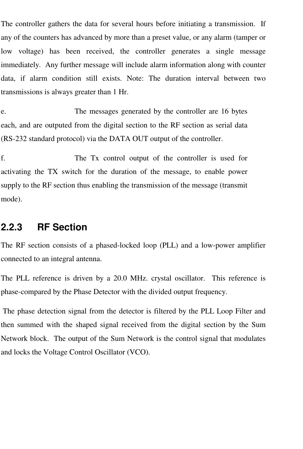   The controller gathers the data for several hours before initiating a transmission.  If any of the counters has advanced by more than a preset value, or any alarm (tamper or low voltage) has been received, the controller generates a single message immediately.  Any further message will include alarm information along with counter data, if alarm condition still exists. Note: The duration interval between two transmissions is always greater than 1 Hr.  e.  The messages generated by the controller are 16 bytes each, and are outputed from the digital section to the RF section as serial data (RS-232 standard protocol) via the DATA OUT output of the controller. f.  The Tx control output of the controller is used for activating the TX switch for the duration of the message, to enable power supply to the RF section thus enabling the transmission of the message (transmit mode). 2.2.3    RF Section The RF section consists of a phased-locked loop (PLL) and a low-power amplifier connected to an integral antenna. The PLL reference is driven by a 20.0 MHz. crystal oscillator.  This reference is phase-compared by the Phase Detector with the divided output frequency.  The phase detection signal from the detector is filtered by the PLL Loop Filter and then summed with the shaped signal received from the digital section by the Sum Network block.  The output of the Sum Network is the control signal that modulates and locks the Voltage Control Oscillator (VCO). 