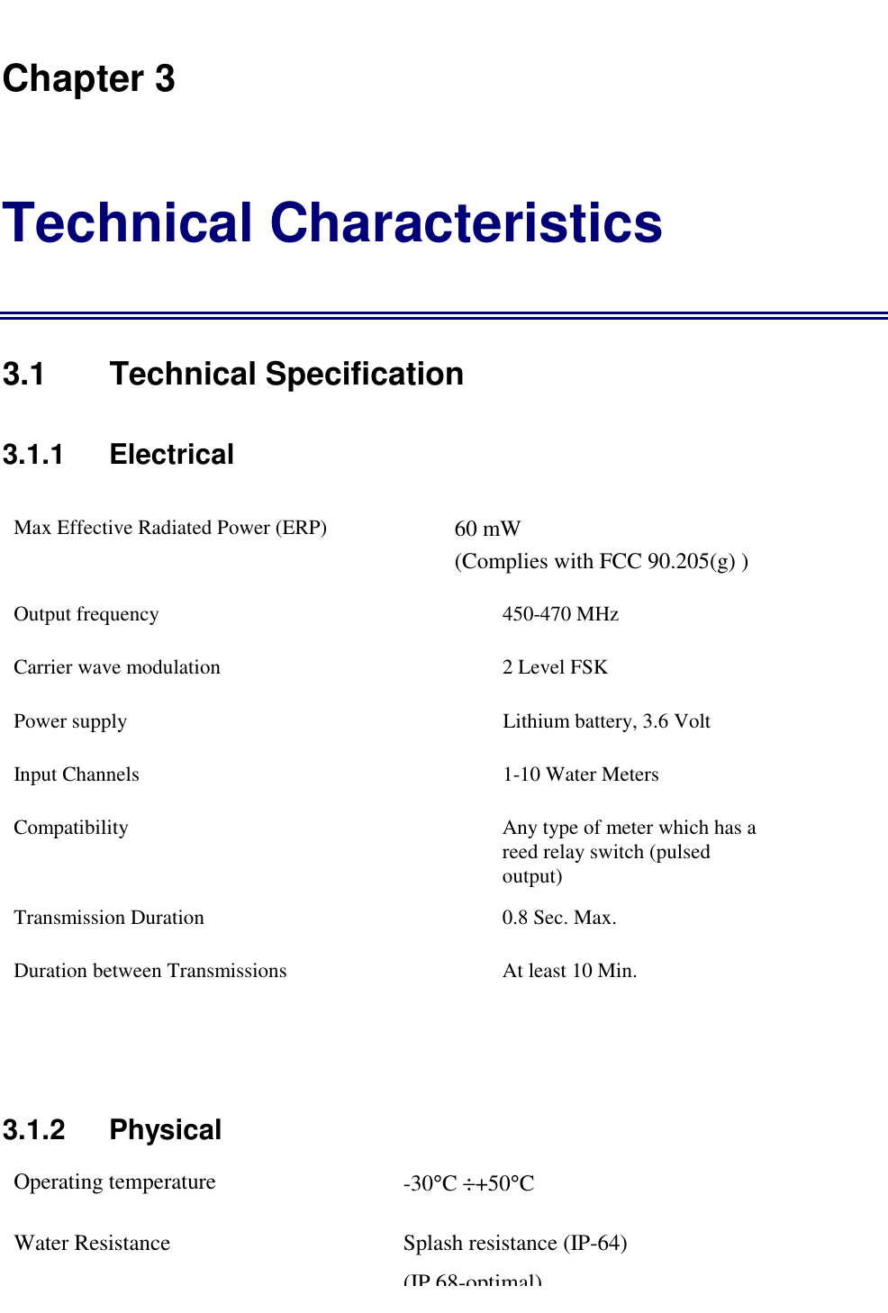   Chapter 3 Technical Characteristics 3.1 Technical Specification 3.1.1    Electrical Max Effective Radiated Power (ERP)  60 mW                                  (Complies with FCC 90.205(g) ) Output frequency  450-470 MHz Carrier wave modulation  2 Level FSK Power supply   Lithium battery, 3.6 Volt Input Channels  1-10 Water Meters Compatibility  Any type of meter which has a reed relay switch (pulsed output) Transmission Duration  0.8 Sec. Max. Duration between Transmissions  At least 10 Min.  3.1.2   Physical Operating temperature  -30&deg;C &divide;+50&deg;C  Water Resistance  Splash resistance (IP-64)                            (IP 68-optimal)