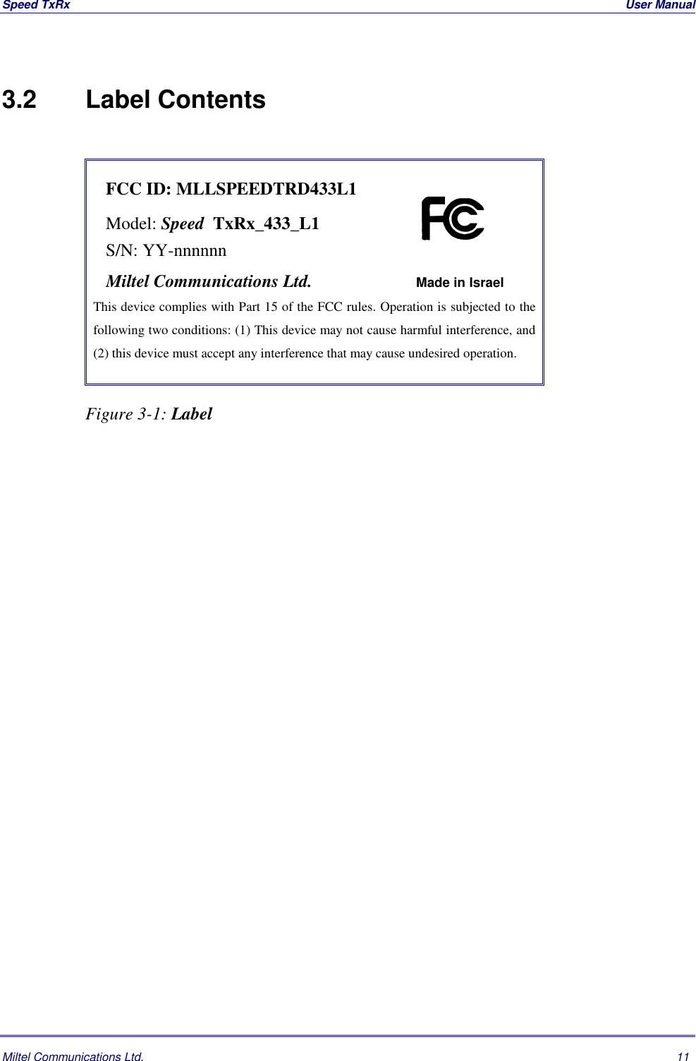 Speed TxRx  User ManualMiltel Communications Ltd. 113.2   Label ContentsFCC ID: MLLSPEEDTRD433L1Model: Speed  TxRx_433_L1S/N: YY-nnnnnnMiltel Communications Ltd. Made in IsraelThis device complies with Part 15 of the FCC rules. Operation is subjected to thefollowing two conditions: (1) This device may not cause harmful interference, and(2) this device must accept any interference that may cause undesired operation.Figure 3-1: Label