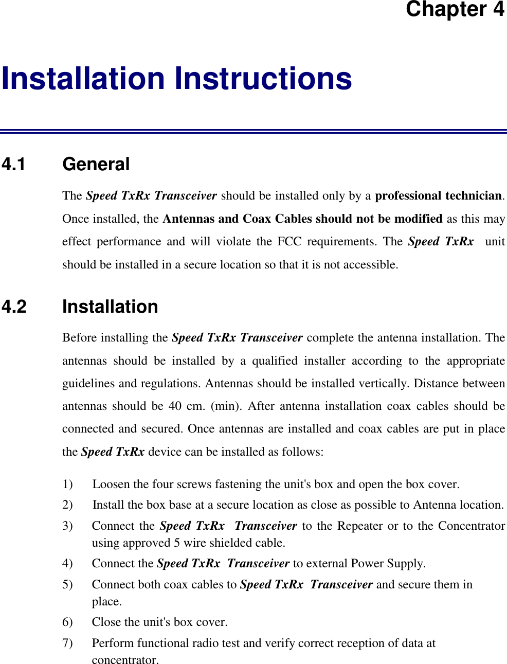 Chapter 4Installation Instructions4.1   GeneralThe Speed TxRx Transceiver should be installed only by a professional technician.Once installed, the Antennas and Coax Cables should not be modified as this mayeffect performance and will violate the FCC requirements. The Speed TxRx  unitshould be installed in a secure location so that it is not accessible.4.2   InstallationBefore installing the Speed TxRx Transceiver complete the antenna installation. Theantennas should be installed by a qualified installer according to the appropriateguidelines and regulations. Antennas should be installed vertically. Distance betweenantennas should be 40 cm. (min). After antenna installation coax cables should beconnected and secured. Once antennas are installed and coax cables are put in placethe Speed TxRx device can be installed as follows:1) Loosen the four screws fastening the unit's box and open the box cover.2) Install the box base at a secure location as close as possible to Antenna location.3) Connect the Speed TxRx  Transceiver to the Repeater or to the Concentratorusing approved 5 wire shielded cable.4) Connect the Speed TxRx  Transceiver to external Power Supply.5) Connect both coax cables to Speed TxRx  Transceiver and secure them inplace.6) Close the unit's box cover.7) Perform functional radio test and verify correct reception of data atconcentrator.