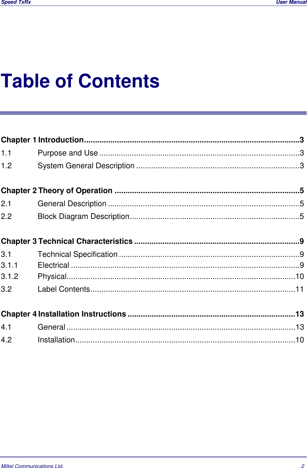 Speed TxRx  User ManualMiltel Communications Ltd. 2Table of ContentsChapter 1 Introduction...................................................................................................31.1   Purpose and Use............................................................................................31.2   System General Description ...........................................................................3Chapter 2 Theory of Operation .....................................................................................52.1   General Description ........................................................................................52.2   Block Diagram Description..............................................................................5Chapter 3 Technical Characteristics............................................................................93.1   Technical Specification ...................................................................................93.1.1   Electrical .........................................................................................................93.1.2   Physical.........................................................................................................103.2   Label Contents..............................................................................................11Chapter 4 Installation Instructions .............................................................................134.1   General.........................................................................................................134.2   Installation.....................................................................................................10