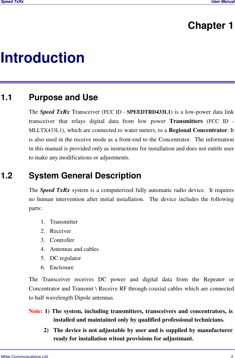 Speed TxRx  User ManualMiltel Communications Ltd. 3Chapter 1Introduction1.1   Purpose and UseThe Speed TxRx Transceiver (FCC ID - SPEEDTRD433L1) is a low-power data linktransceiver that relays digital data from low power Transmitters (FCC ID -MLLTX433L1), which are connected to water meters, to a Regional Concentrator. Itis also used in the receive mode as a front-end to the Concentrator.  The informationin this manual is provided only as instructions for installation and does not entitle userto make any modifications or adjustments.1.2   System General DescriptionThe Speed TxRx system is a computerized fully automatic radio device.  It requiresno human intervention after initial installation.  The device includes the followingparts: 1. Transmitter 2. Receiver 3. Controller 4. Antennas and cables 5. DC regulator 6. EnclosureThe Transceiver receives DC power and digital data from the Repeater orConcentrator and Transmit \ Receive RF through coaxial cables which are connectedto half wavelength Dipole antennas.Note: 1) The system, including transmitters, transceivers and concentrators, isinstalled and maintained only by qualified professional technicians.          2) The device is not adjustable by user and is supplied by manufacturerready for installation witout provisions for adjustmant.