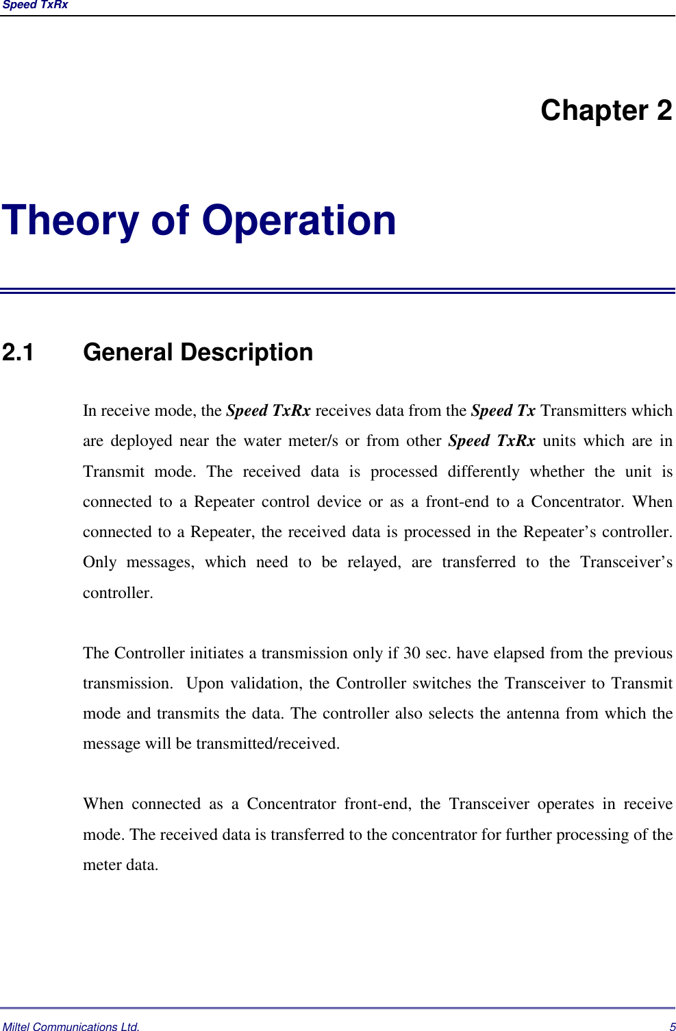 Speed TxRx Miltel Communications Ltd. 5Chapter 2Theory of Operation2.1   General DescriptionIn receive mode, the Speed TxRx receives data from the Speed Tx Transmitters whichare deployed near the water meter/s or from other Speed TxRx units which are inTransmit mode. The received data is processed differently whether the unit isconnected to a Repeater control device or as a front-end to a Concentrator. Whenconnected to a Repeater, the received data is processed in the Repeater&rsquo;s controller.Only messages, which need to be relayed, are transferred to the Transceiver&rsquo;scontroller.The Controller initiates a transmission only if 30 sec. have elapsed from the previoustransmission.  Upon validation, the Controller switches the Transceiver to Transmitmode and transmits the data. The controller also selects the antenna from which themessage will be transmitted/received.When connected as a Concentrator front-end, the Transceiver operates in receivemode. The received data is transferred to the concentrator for further processing of themeter data.
