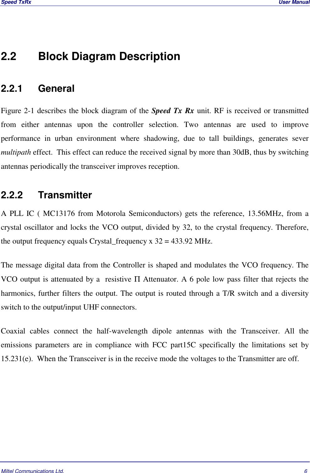 Speed TxRx  User ManualMiltel Communications Ltd. 62.2   Block Diagram Description2.2.1    GeneralFigure 2-1 describes the block diagram of the Speed Tx Rx unit. RF is received or transmittedfrom either antennas upon the controller selection. Two antennas are used to improveperformance in urban environment where shadowing, due to tall buildings, generates severmultipath effect.  This effect can reduce the received signal by more than 30dB, thus by switchingantennas periodically the transceiver improves reception.2.2.2 TransmitterA PLL IC ( MC13176 from Motorola Semiconductors) gets the reference, 13.56MHz, from acrystal oscillator and locks the VCO output, divided by 32, to the crystal frequency. Therefore,the output frequency equals Crystal_frequency x 32 = 433.92 MHz.The message digital data from the Controller is shaped and modulates the VCO frequency. TheVCO output is attenuated by a  resistive &Pi; Attenuator. A 6 pole low pass filter that rejects theharmonics, further filters the output. The output is routed through a T/R switch and a diversityswitch to the output/input UHF connectors.Coaxial cables connect the half-wavelength dipole antennas with the Transceiver. All theemissions parameters are in compliance with FCC part15C specifically the limitations set by15.231(e).  When the Transceiver is in the receive mode the voltages to the Transmitter are off.