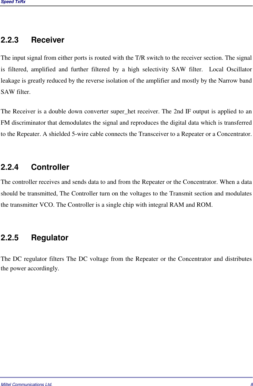 Speed TxRx Miltel Communications Ltd. 82.2.3 ReceiverThe input signal from either ports is routed with the T/R switch to the receiver section. The signalis filtered, amplified and further filtered by a high selectivity SAW filter.  Local Oscillatorleakage is greatly reduced by the reverse isolation of the amplifier and mostly by the Narrow bandSAW filter.The Receiver is a double down converter super_het receiver. The 2nd IF output is applied to anFM discriminator that demodulates the signal and reproduces the digital data which is transferredto the Repeater. A shielded 5-wire cable connects the Transceiver to a Repeater or a Concentrator.2.2.4 ControllerThe controller receives and sends data to and from the Repeater or the Concentrator. When a datashould be transmitted, The Controller turn on the voltages to the Transmit section and modulatesthe transmitter VCO. The Controller is a single chip with integral RAM and ROM.2.2.5 RegulatorThe DC regulator filters The DC voltage from the Repeater or the Concentrator and distributesthe power accordingly.