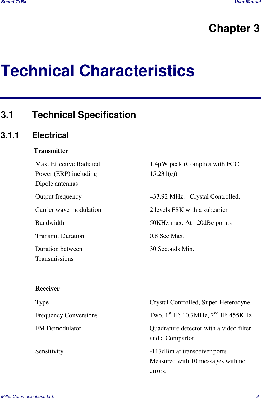 Speed TxRx  User ManualMiltel Communications Ltd. 9Chapter 3Technical Characteristics3.1   Technical Specification3.1.1 Electrical TransmitterMax. Effective RadiatedPower (ERP) includingDipole antennas1.4&micro;W peak (Complies with FCC15.231(e))Output frequency 433.92 MHz.   Crystal Controlled.Carrier wave modulation 2 levels FSK with a subcarierBandwidth 50KHz max. At &ndash;20dBc pointsTransmit Duration 0.8 Sec Max.Duration betweenTransmissions30 Seconds Min.ReceiverType Crystal Controlled, Super-HeterodyneFrequency Conversions Two, 1st IF: 10.7MHz, 2nd IF: 455KHzFM Demodulator Quadrature detector with a video filterand a Compartor.Sensitivity -117dBm at transceiver ports.Measured with 10 messages with noerrors,