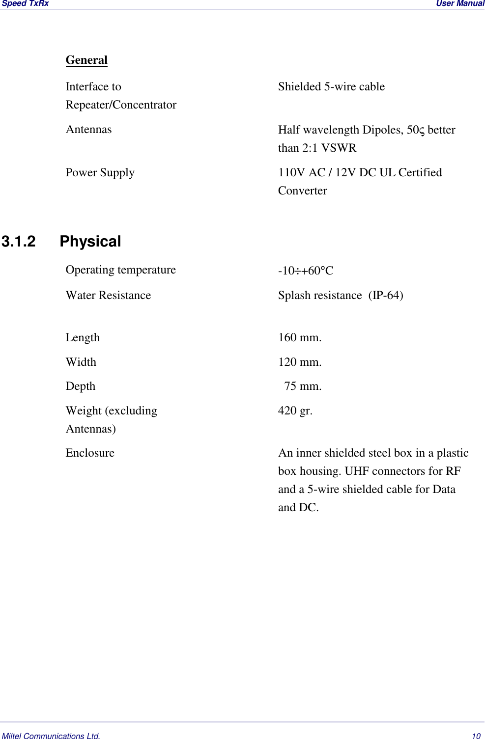 Speed TxRx  User ManualMiltel Communications Ltd. 10GeneralInterface toRepeater/ConcentratorShielded 5-wire cableAntennas Half wavelength Dipoles, 50&sigmaf; betterthan 2:1 VSWRPower Supply 110V AC / 12V DC UL CertifiedConverter3.1.2 PhysicalOperating temperature -10&divide;+60&deg;CWater Resistance Splash resistance  (IP-64)Length 160 mm.Width 120 mm.Depth   75 mm.Weight (excludingAntennas)420 gr.Enclosure An inner shielded steel box in a plasticbox housing. UHF connectors for RFand a 5-wire shielded cable for Dataand DC.