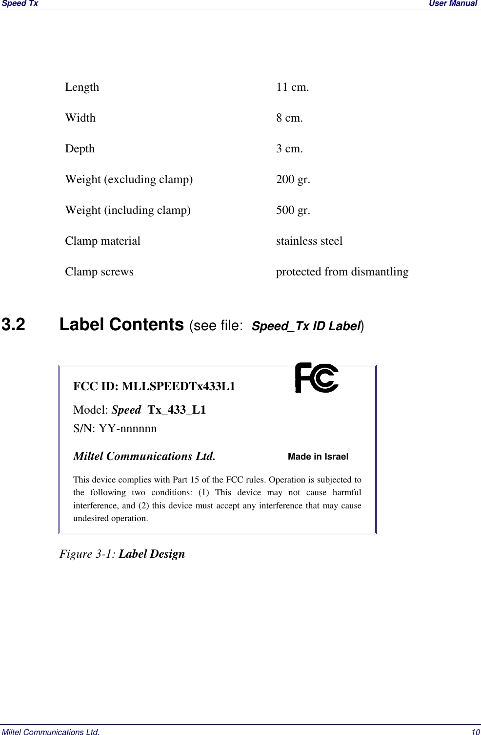 Speed Tx  User ManualMiltel Communications Ltd. 10Length 11 cm.Width 8 cm.Depth 3 cm.Weight (excluding clamp) 200 gr.Weight (including clamp) 500 gr.Clamp material stainless steelClamp screws protected from dismantling3.2   Label Contents (see file:  Speed_Tx ID Label)FCC ID: MLLSPEEDTx433L1Model: Speed  Tx_433_L1S/N: YY-nnnnnnMiltel Communications Ltd. Made in IsraelThis device complies with Part 15 of the FCC rules. Operation is subjected tothe following two conditions: (1) This device may not cause harmfulinterference, and (2) this device must accept any interference that may causeundesired operation.                   Figure 3-1: Label Design