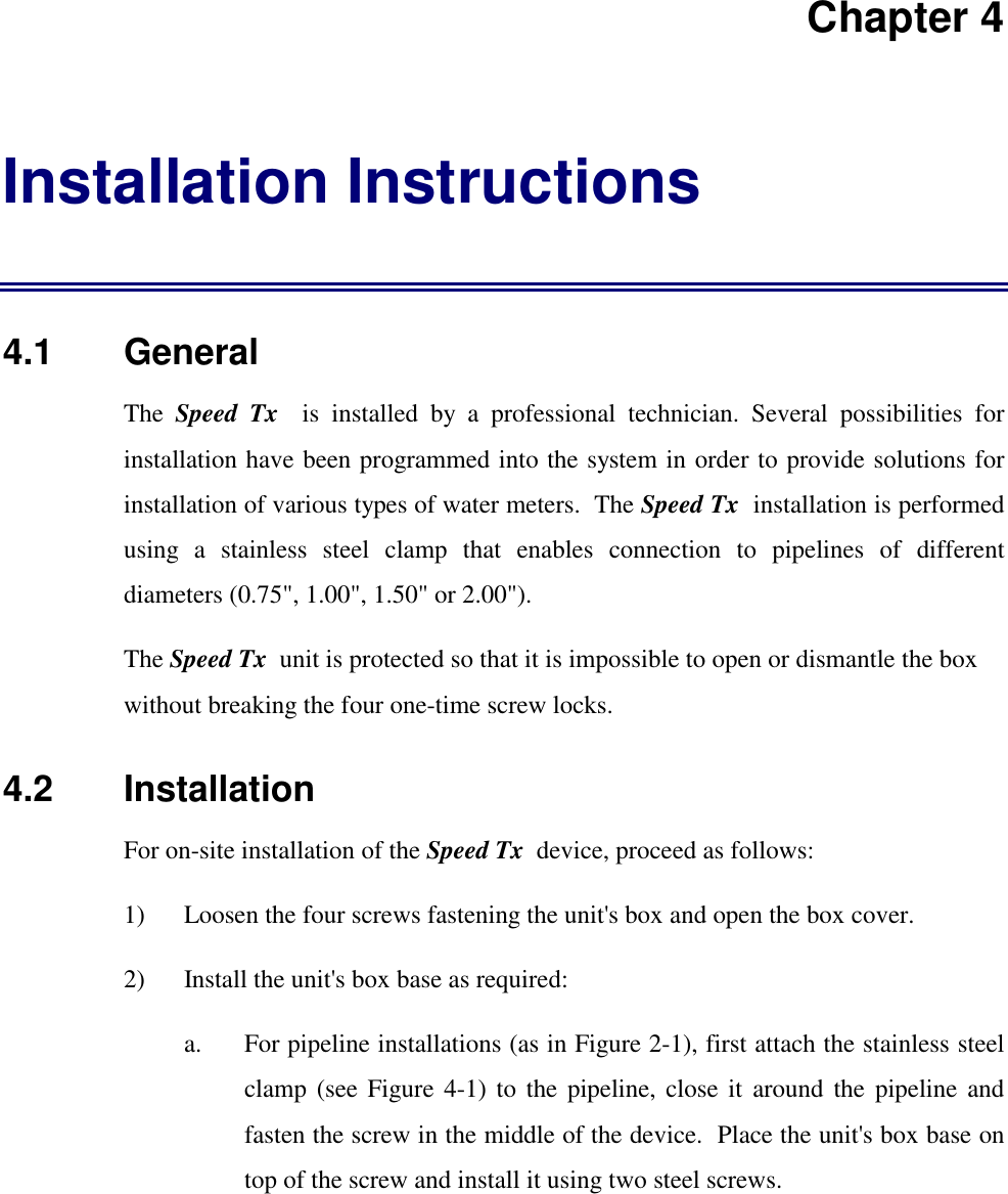 Chapter 4Installation Instructions4.1   GeneralThe  Speed Tx  is installed by a professional technician. Several possibilities forinstallation have been programmed into the system in order to provide solutions forinstallation of various types of water meters.  The Speed Tx  installation is performedusing a stainless steel clamp that enables connection to pipelines of differentdiameters (0.75", 1.00", 1.50" or 2.00").The Speed Tx  unit is protected so that it is impossible to open or dismantle the boxwithout breaking the four one-time screw locks.4.2   InstallationFor on-site installation of the Speed Tx  device, proceed as follows:1) Loosen the four screws fastening the unit's box and open the box cover.2) Install the unit's box base as required:a. For pipeline installations (as in Figure 2-1), first attach the stainless steelclamp (see Figure 4-1) to the pipeline, close it around the pipeline andfasten the screw in the middle of the device.  Place the unit's box base ontop of the screw and install it using two steel screws.