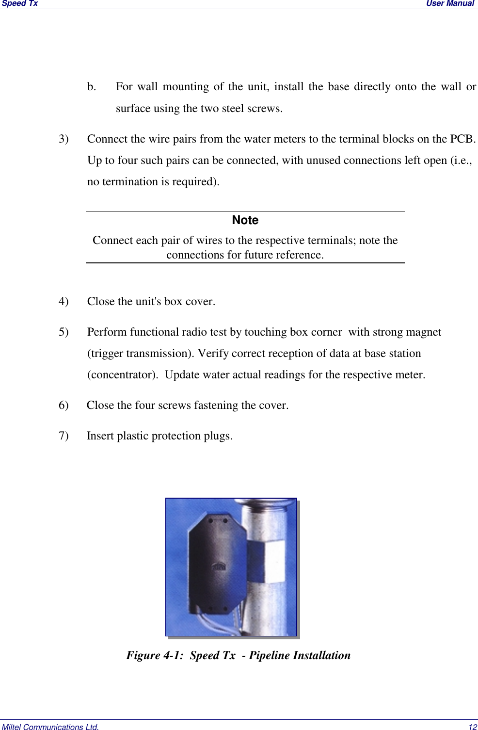 Speed Tx  User ManualMiltel Communications Ltd. 12b. For wall mounting of the unit, install the base directly onto the wall orsurface using the two steel screws.3) Connect the wire pairs from the water meters to the terminal blocks on the PCB.Up to four such pairs can be connected, with unused connections left open (i.e.,no termination is required).NoteConnect each pair of wires to the respective terminals; note theconnections for future reference.4) Close the unit's box cover.5) Perform functional radio test by touching box corner  with strong magnet(trigger transmission). Verify correct reception of data at base station(concentrator).  Update water actual readings for the respective meter.6) Close the four screws fastening the cover.7) Insert plastic protection plugs.Figure 4-1:  Speed Tx  - Pipeline Installation
