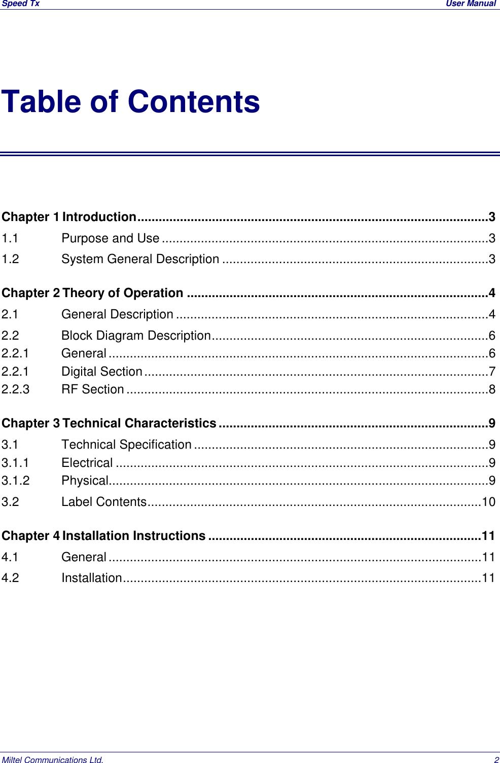 Speed Tx  User ManualMiltel Communications Ltd. 2Table of ContentsChapter 1 Introduction...................................................................................................31.1   Purpose and Use............................................................................................31.2   System General Description ...........................................................................3Chapter 2 Theory of Operation .....................................................................................42.1   General Description ........................................................................................42.2   Block Diagram Description..............................................................................62.2.1    General...........................................................................................................62.2.1   Digital Section.................................................................................................72.2.3   RF Section ......................................................................................................8Chapter 3 Technical Characteristics............................................................................93.1   Technical Specification ...................................................................................93.1.1   Electrical .........................................................................................................93.1.2   Physical...........................................................................................................93.2   Label Contents..............................................................................................10Chapter 4 Installation Instructions .............................................................................114.1   General.........................................................................................................114.2   Installation.....................................................................................................11