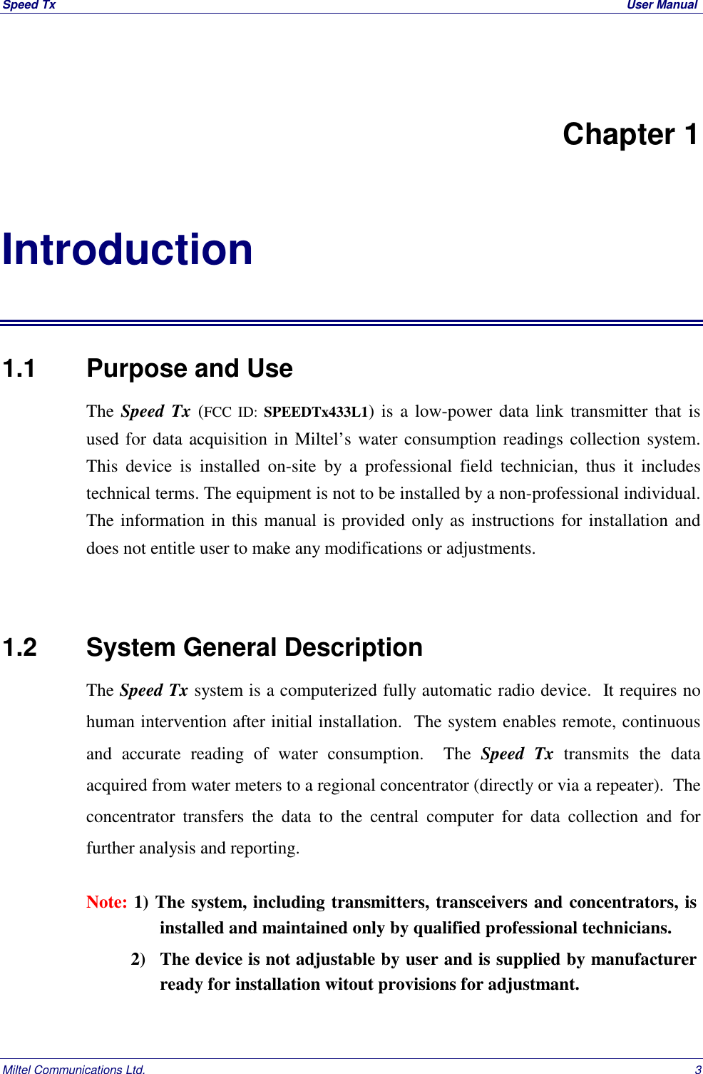 Speed Tx  User ManualMiltel Communications Ltd. 3Chapter 1Introduction1.1   Purpose and UseThe Speed Tx (FCC ID: SPEEDTx433L1) is a low-power data link transmitter that isused for data acquisition in Miltel&rsquo;s water consumption readings collection system.This device is installed on-site by a professional field technician, thus it includestechnical terms. The equipment is not to be installed by a non-professional individual.The information in this manual is provided only as instructions for installation anddoes not entitle user to make any modifications or adjustments.1.2   System General DescriptionThe Speed Tx system is a computerized fully automatic radio device.  It requires nohuman intervention after initial installation.  The system enables remote, continuousand accurate reading of water consumption.  The Speed Tx transmits the dataacquired from water meters to a regional concentrator (directly or via a repeater).  Theconcentrator transfers the data to the central computer for data collection and forfurther analysis and reporting.Note: 1) The system, including transmitters, transceivers and concentrators, isinstalled and maintained only by qualified professional technicians.          2) The device is not adjustable by user and is supplied by manufacturerready for installation witout provisions for adjustmant.