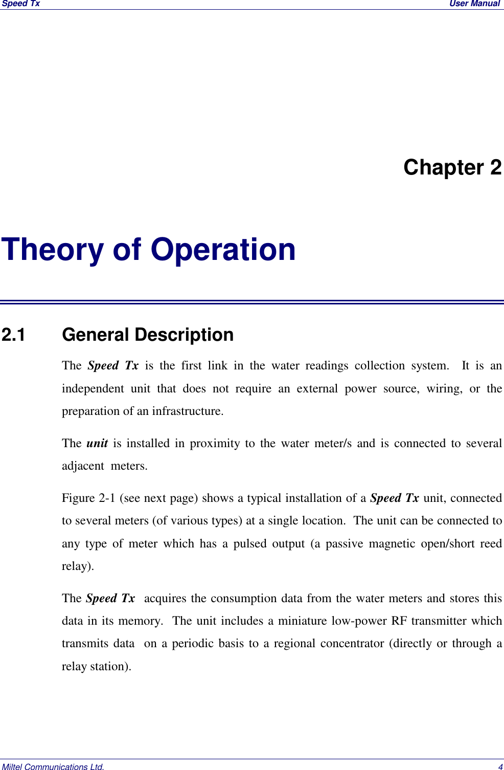 Speed Tx  User ManualMiltel Communications Ltd. 4Chapter 2Theory of Operation2.1   General DescriptionThe  Speed Tx is the first link in the water readings collection system.  It is anindependent unit that does not require an external power source, wiring, or thepreparation of an infrastructure.The unit is installed in proximity to the water meter/s and is connected to severaladjacent  meters.Figure 2-1 (see next page) shows a typical installation of a Speed Tx unit, connectedto several meters (of various types) at a single location.  The unit can be connected toany type of meter which has a pulsed output (a passive magnetic open/short reedrelay).The Speed Tx  acquires the consumption data from the water meters and stores thisdata in its memory.  The unit includes a miniature low-power RF transmitter whichtransmits data  on a periodic basis to a regional concentrator (directly or through arelay station).