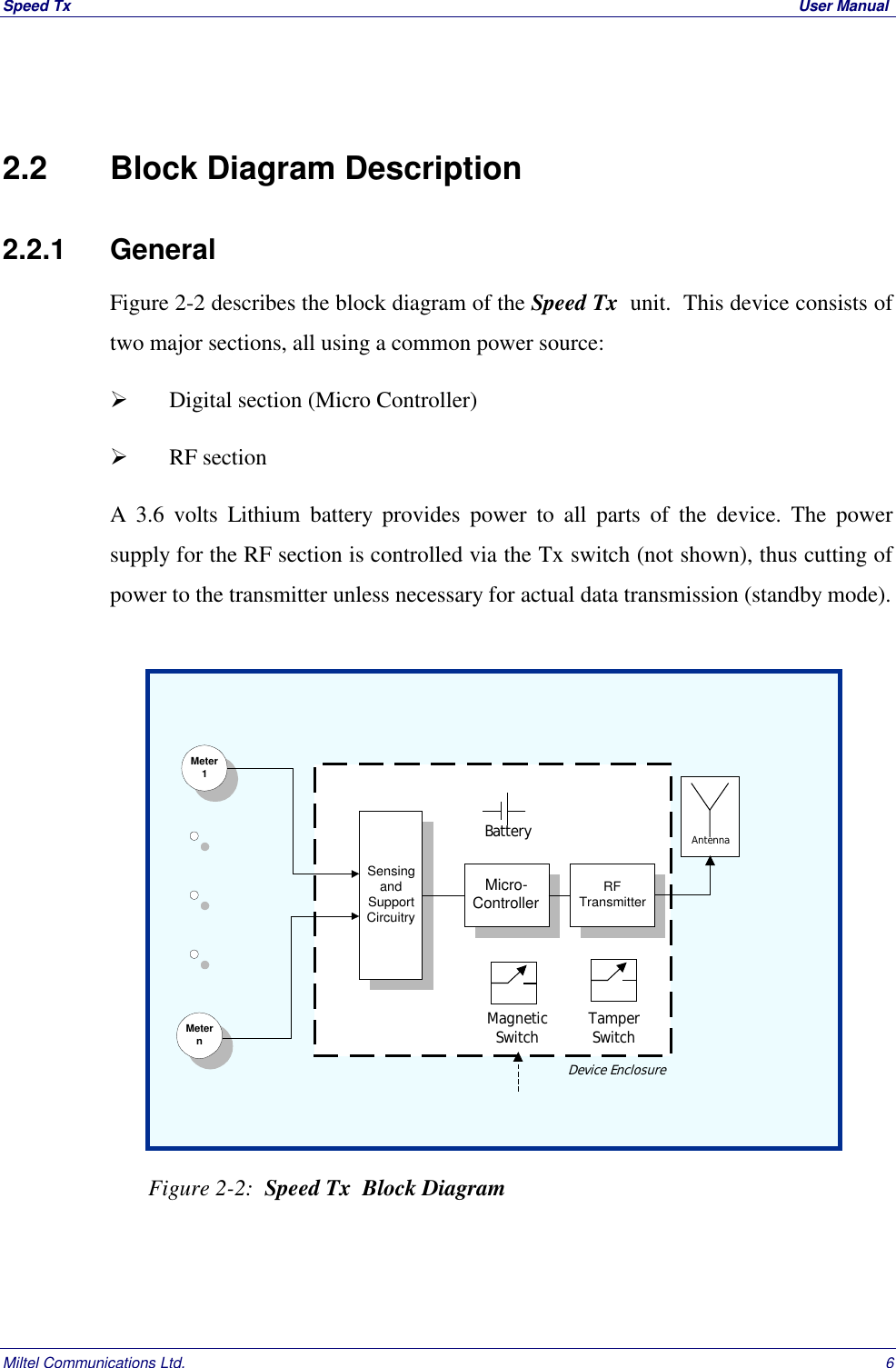 Speed Tx  User ManualMiltel Communications Ltd. 62.2   Block Diagram Description2.2.1    GeneralFigure 2-2 describes the block diagram of the Speed Tx  unit.  This device consists oftwo major sections, all using a common power source:  Digital section (Micro Controller)  RF sectionA 3.6 volts Lithium battery provides power to all parts of the device. The powersupply for the RF section is controlled via the Tx switch (not shown), thus cutting ofpower to the transmitter unless necessary for actual data transmission (standby mode).  Figure 2-2:  Speed Tx  Block DiagramMeter1MeternSensingandSupportCircuitryMicro-ControllerRFTransmitterAntennaBatteryDevice EnclosureMagneticSwitch TamperSwitch
