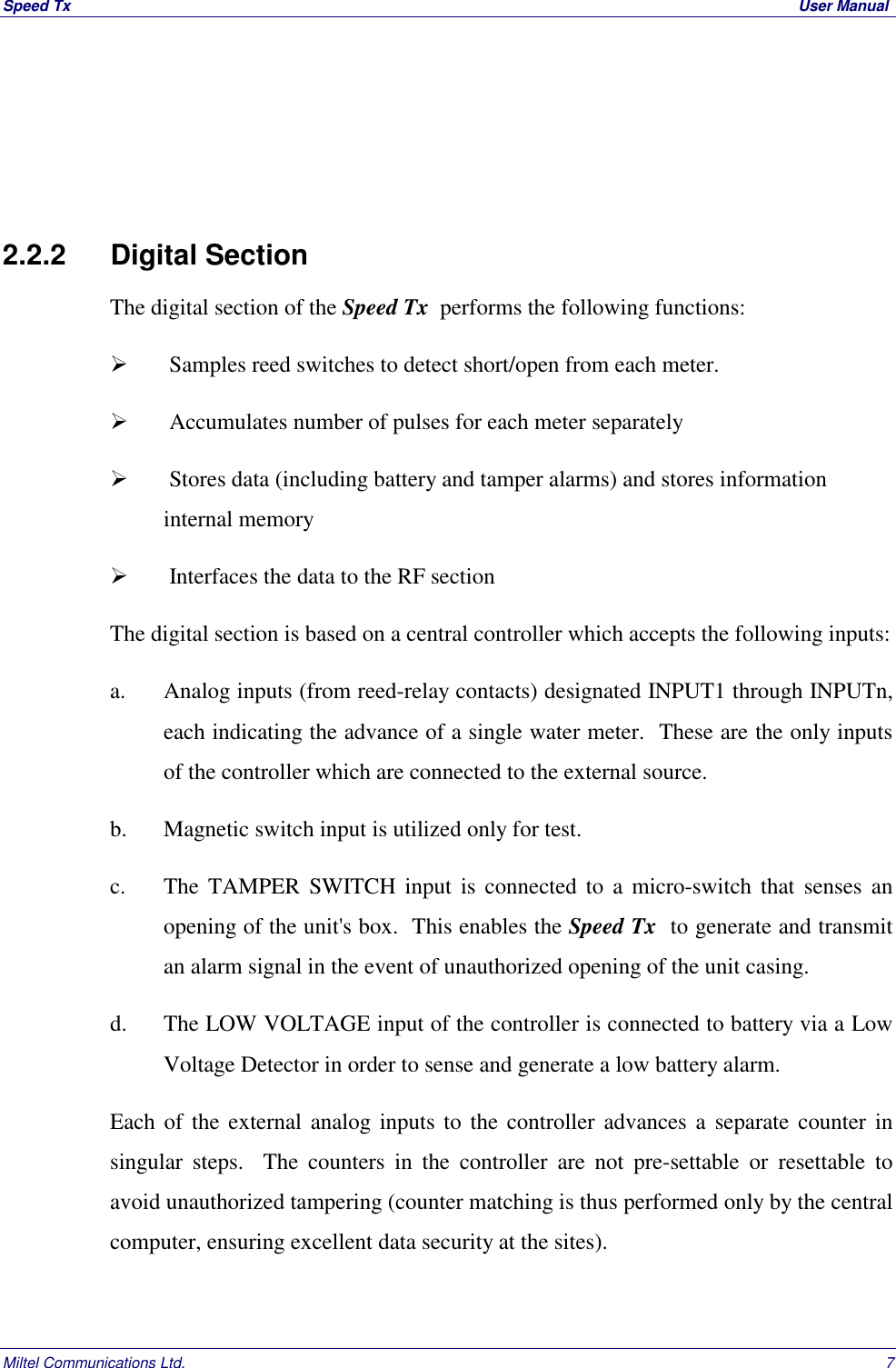 Speed Tx  User ManualMiltel Communications Ltd. 72.2.2 Digital SectionThe digital section of the Speed Tx  performs the following functions:  Samples reed switches to detect short/open from each meter.  Accumulates number of pulses for each meter separately  Stores data (including battery and tamper alarms) and stores informationinternal memory  Interfaces the data to the RF sectionThe digital section is based on a central controller which accepts the following inputs:a. Analog inputs (from reed-relay contacts) designated INPUT1 through INPUTn,each indicating the advance of a single water meter.  These are the only inputsof the controller which are connected to the external source.b. Magnetic switch input is utilized only for test.c. The TAMPER SWITCH input is connected to a micro-switch that senses anopening of the unit's box.  This enables the Speed Tx  to generate and transmitan alarm signal in the event of unauthorized opening of the unit casing.d. The LOW VOLTAGE input of the controller is connected to battery via a LowVoltage Detector in order to sense and generate a low battery alarm.Each of the external analog inputs to the controller advances a separate counter insingular steps.  The counters in the controller are not pre-settable or resettable toavoid unauthorized tampering (counter matching is thus performed only by the centralcomputer, ensuring excellent data security at the sites).