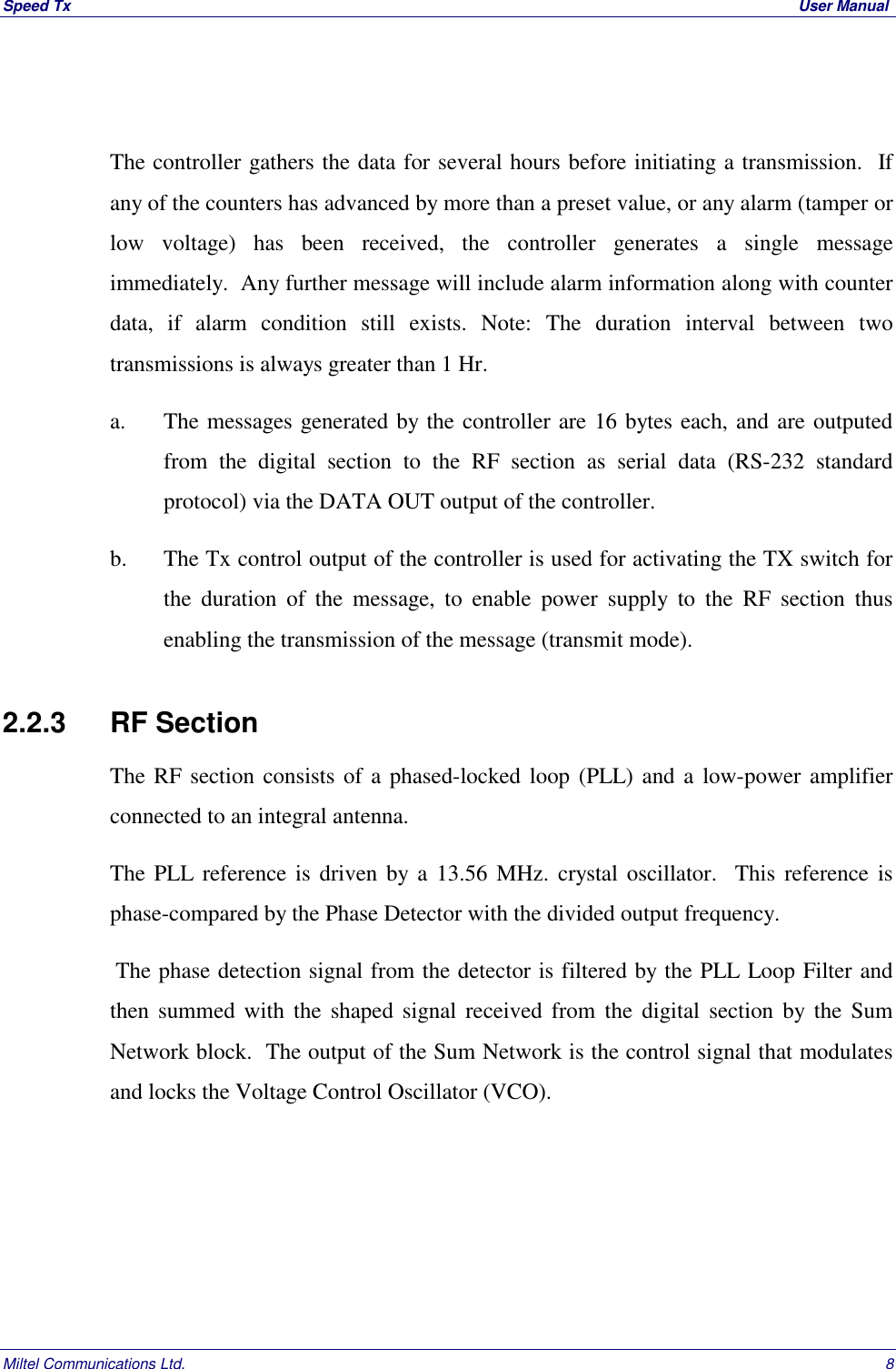 Speed Tx  User ManualMiltel Communications Ltd. 8The controller gathers the data for several hours before initiating a transmission.  Ifany of the counters has advanced by more than a preset value, or any alarm (tamper orlow voltage) has been received, the controller generates a single messageimmediately.  Any further message will include alarm information along with counterdata, if alarm condition still exists. Note: The duration interval between twotransmissions is always greater than 1 Hr.a. The messages generated by the controller are 16 bytes each, and are outputedfrom the digital section to the RF section as serial data (RS-232 standardprotocol) via the DATA OUT output of the controller.b. The Tx control output of the controller is used for activating the TX switch forthe duration of the message, to enable power supply to the RF section thusenabling the transmission of the message (transmit mode).2.2.3   RF SectionThe RF section consists of a phased-locked loop (PLL) and a low-power amplifierconnected to an integral antenna.The PLL reference is driven by a 13.56 MHz. crystal oscillator.  This reference isphase-compared by the Phase Detector with the divided output frequency. The phase detection signal from the detector is filtered by the PLL Loop Filter andthen summed with the shaped signal received from the digital section by the SumNetwork block.  The output of the Sum Network is the control signal that modulatesand locks the Voltage Control Oscillator (VCO).