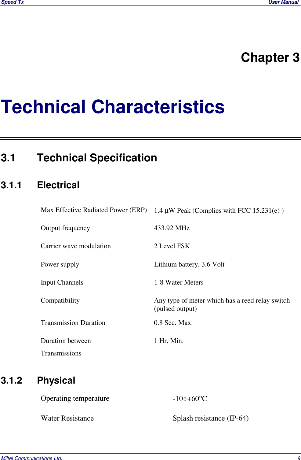 Speed Tx  User ManualMiltel Communications Ltd. 9Chapter 3Technical Characteristics3.1   Technical Specification3.1.1   ElectricalMax Effective Radiated Power (ERP) 1.4 &micro;W Peak (Complies with FCC 15.231(e) )Output frequency 433.92 MHzCarrier wave modulation 2 Level FSKPower supply Lithium battery, 3.6 VoltInput Channels 1-8 Water MetersCompatibility Any type of meter which has a reed relay switch(pulsed output)Transmission Duration 0.8 Sec. Max.Duration betweenTransmissions1 Hr. Min.3.1.2 PhysicalOperating temperature -10&divide;+60&deg;CWater Resistance Splash resistance (IP-64)