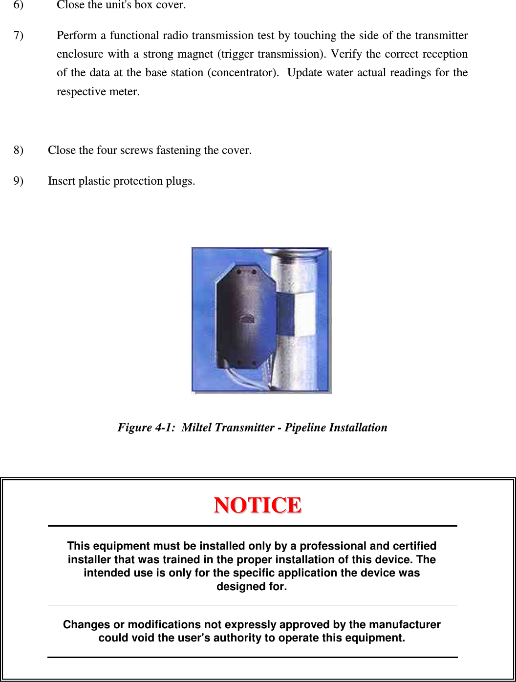  6)  Close the unit's box cover. 7)  Perform a functional radio transmission test by touching the side of the transmitter enclosure with a strong magnet (trigger transmission). Verify the correct reception of the data at the base station (concentrator).  Update water actual readings for the respective meter.  8) Close the four screws fastening the cover. 9) Insert plastic protection plugs.     Figure 4-1:  Miltel Transmitter - Pipeline Installation                           NNOOTTIICCEE                      This equipment must be installed only by a professional and certified installer that was trained in the proper installation of this device. The intended use is only for the specific application the device was designed for.  Changes or modifications not expressly approved by the manufacturer could void the user's authority to operate this equipment.  
