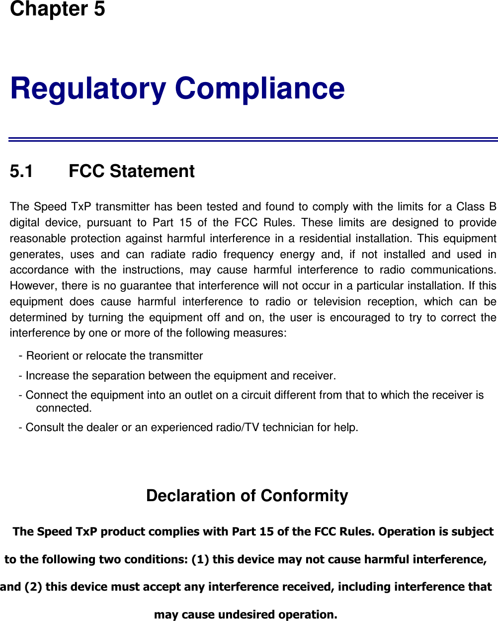 Chapter 5 Regulatory Compliance  5.1    FCC Statement  The Speed TxP transmitter  has been tested and found to comply with the limits for a Class B digital  device,  pursuant  to  Part  15  of  the  FCC  Rules.  These  limits  are  designed  to  provide reasonable protection  against  harmful  interference  in a  residential installation. This  equipment generates,  uses  and  can  radiate  radio  frequency  energy  and,  if  not  installed  and  used  in accordance  with  the  instructions,  may  cause  harmful  interference  to  radio  communications. However, there is no guarantee that interference will not occur in a particular installation. If this equipment  does  cause  harmful  interference  to  radio  or  television  reception,  which  can  be determined  by  turning  the  equipment  off  and on,  the  user  is  encouraged  to  try  to  correct  the interference by one or more of the following measures: - Reorient or relocate the transmitter - Increase the separation between the equipment and receiver. - Connect the equipment into an outlet on a circuit different from that to which the receiver is connected. - Consult the dealer or an experienced radio/TV technician for help.   Declaration of Conformity  The Speed TxP product complies with Part 15 of the FCC Rules. Operation is subject to the following two conditions: (1) this device may not cause harmful interference, and (2) this device must accept any interference received, including interference that may cause undesired operation.  