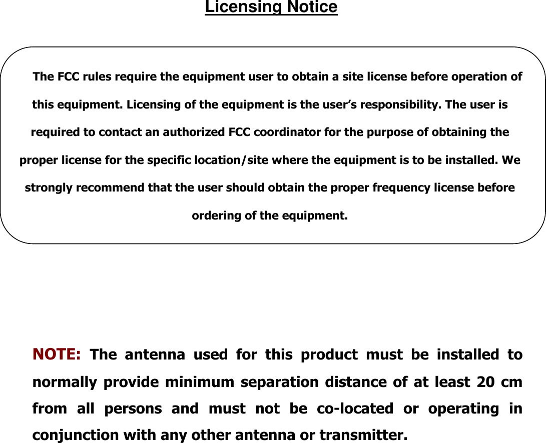    Licensing Notice  The FCC rules require the equipment user to obtain a site license before operation of this equipment. Licensing of the equipment is the user&rsquo;s responsibility. The user is required to contact an authorized FCC coordinator for the purpose of obtaining the proper license for the specific location/site where the equipment is to be installed. We strongly recommend that the user should obtain the proper frequency license before ordering of the equipment.     NOTE: The  antenna  used  for  this  product  must  be  installed  to normally  provide  minimum  separation  distance  of at least  20 cm from  all  persons  and  must  not  be  co-located  or  operating  in conjunction with any other antenna or transmitter.  