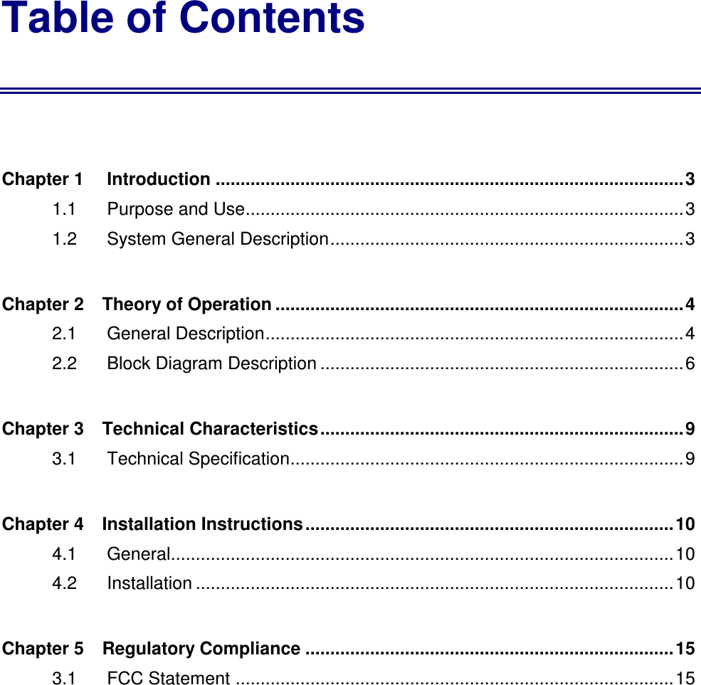 Table of Contents  Chapter 1 Introduction ..............................................................................................3 1.1    Purpose and Use........................................................................................3 1.2    System General Description.......................................................................3 Chapter 2    Theory of Operation ..................................................................................4 2.1    General Description....................................................................................4 2.2    Block Diagram Description .........................................................................6 Chapter 3    Technical Characteristics.........................................................................9 3.1    Technical Specification...............................................................................9 Chapter 4    Installation Instructions..........................................................................10 4.1    General.....................................................................................................10 4.2    Installation ................................................................................................10 Chapter 5    Regulatory Compliance ..........................................................................15 3.1    FCC Statement ........................................................................................15 