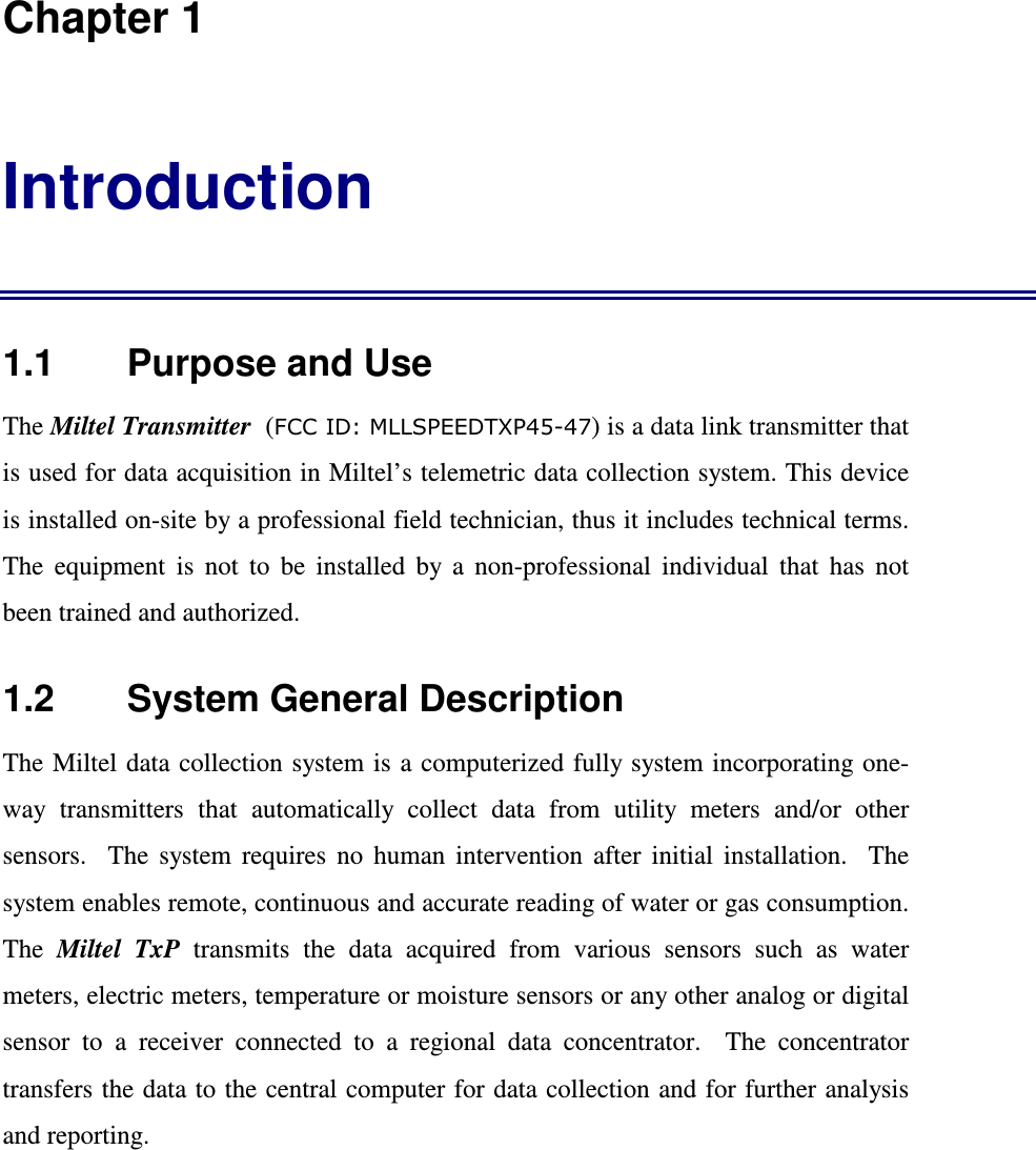  Chapter 1 Introduction 1.1    Purpose and Use The Miltel Transmitter  (FCC ID: MLLSPEEDTXP45-47) is a data link transmitter that is used for data acquisition in Miltel&rsquo;s telemetric data collection system. This device is installed on-site by a professional field technician, thus it includes technical terms. The  equipment  is  not  to  be  installed  by  a  non-professional  individual  that  has  not been trained and authorized.   1.2    System General Description The Miltel data  collection system is  a computerized fully system incorporating one-way  transmitters  that  automatically  collect  data  from  utility  meters  and/or  other sensors.    The  system  requires  no  human  intervention  after  initial  installation.    The system enables remote, continuous and accurate reading of water or gas consumption.  The  Miltel  TxP  transmits  the  data  acquired  from  various  sensors  such  as  water meters, electric meters, temperature or moisture sensors or any other analog or digital sensor  to  a  receiver  connected  to  a  regional  data  concentrator.    The  concentrator transfers the data to the central computer for data collection and for further analysis and reporting. 