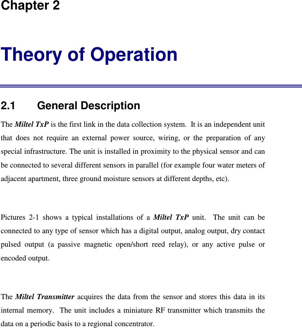  Chapter 2 Theory of Operation 2.1    General Description The Miltel TxP is the first link in the data collection system.  It is an independent unit that  does  not  require  an  external  power  source,  wiring,  or  the  preparation  of  any special infrastructure. The unit is installed in proximity to the physical sensor and can be connected to several different sensors in parallel (for example four water meters of adjacent apartment, three ground moisture sensors at different depths, etc).  Pictures  2-1  shows  a  typical  installations  of  a  Miltel  TxP  unit.    The  unit  can  be connected to any type of sensor which has a digital output, analog output, dry contact pulsed  output  (a  passive  magnetic  open/short  reed  relay),  or  any  active  pulse  or encoded output.  The Miltel Transmitter acquires  the data  from  the sensor  and  stores this data in  its internal memory.  The unit  includes  a miniature RF transmitter which transmits  the data on a periodic basis to a regional concentrator.  