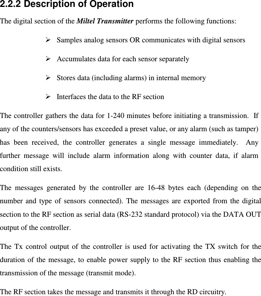  2.2.2  Description of Operation The digital section of the Miltel Transmitter performs the following functions:   Samples analog sensors OR communicates with digital sensors   Accumulates data for each sensor separately     Stores data (including alarms) in internal memory   Interfaces the data to the RF section The controller gathers the data for 1-240 minutes before initiating a transmission.  If any of the counters/sensors has exceeded a preset value, or any alarm (such as tamper) has  been  received,  the  controller  generates  a  single  message  immediately.    Any further  message  will  include  alarm  information  along  with  counter  data,  if  alarm condition still exists.  The  messages  generated  by  the  controller  are  16-48  bytes  each  (depending  on  the number  and  type  of  sensors  connected). The  messages  are  exported  from  the  digital section to the RF section as serial data (RS-232 standard protocol) via the DATA OUT output of the controller. The  Tx  control  output  of  the  controller  is  used  for  activating  the  TX  switch  for  the duration of  the  message, to  enable power  supply to the RF section thus enabling the transmission of the message (transmit mode). The RF section takes the message and transmits it through the RD circuitry.   
