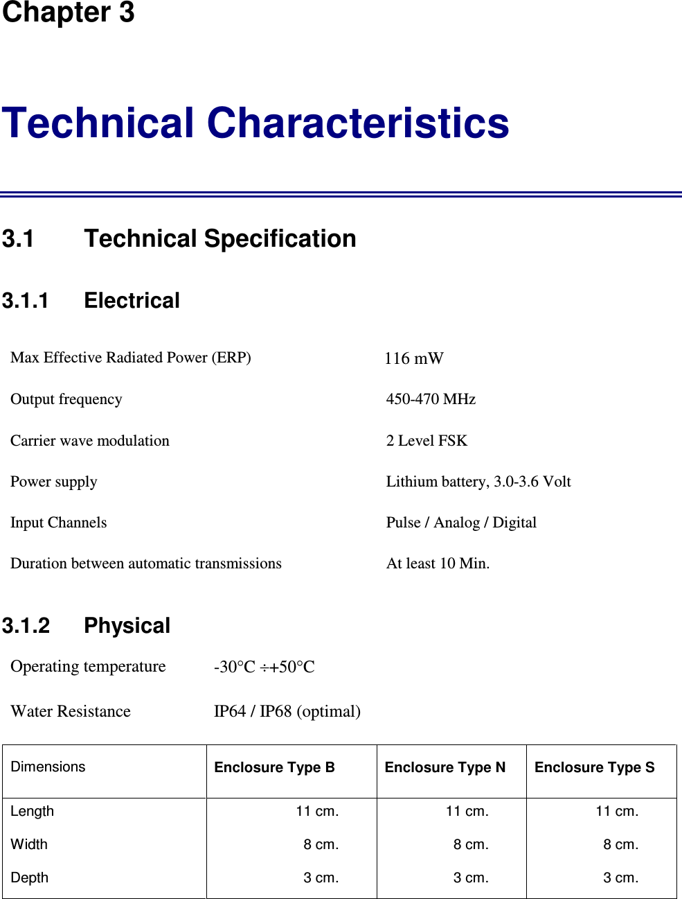 Chapter 3 Technical Characteristics 3.1  Technical Specification 3.1.1    Electrical Max Effective Radiated Power (ERP)          116 mW                                   Output frequency  450-470 MHz Carrier wave modulation  2 Level FSK Power supply   Lithium battery, 3.0-3.6 Volt Input Channels  Pulse / Analog / Digital  Duration between automatic transmissions  At least 10 Min. 3.1.2   Physical Operating temperature  -30&deg;C &divide;+50&deg;C  Water Resistance  IP64 / IP68 (optimal) Dimensions  Enclosure Type B  Enclosure Type N  Enclosure Type S Length  11 cm.  11 cm.  11 cm. Width  8 cm.  8 cm.  8 cm. Depth  3 cm.  3 cm.  3 cm. 