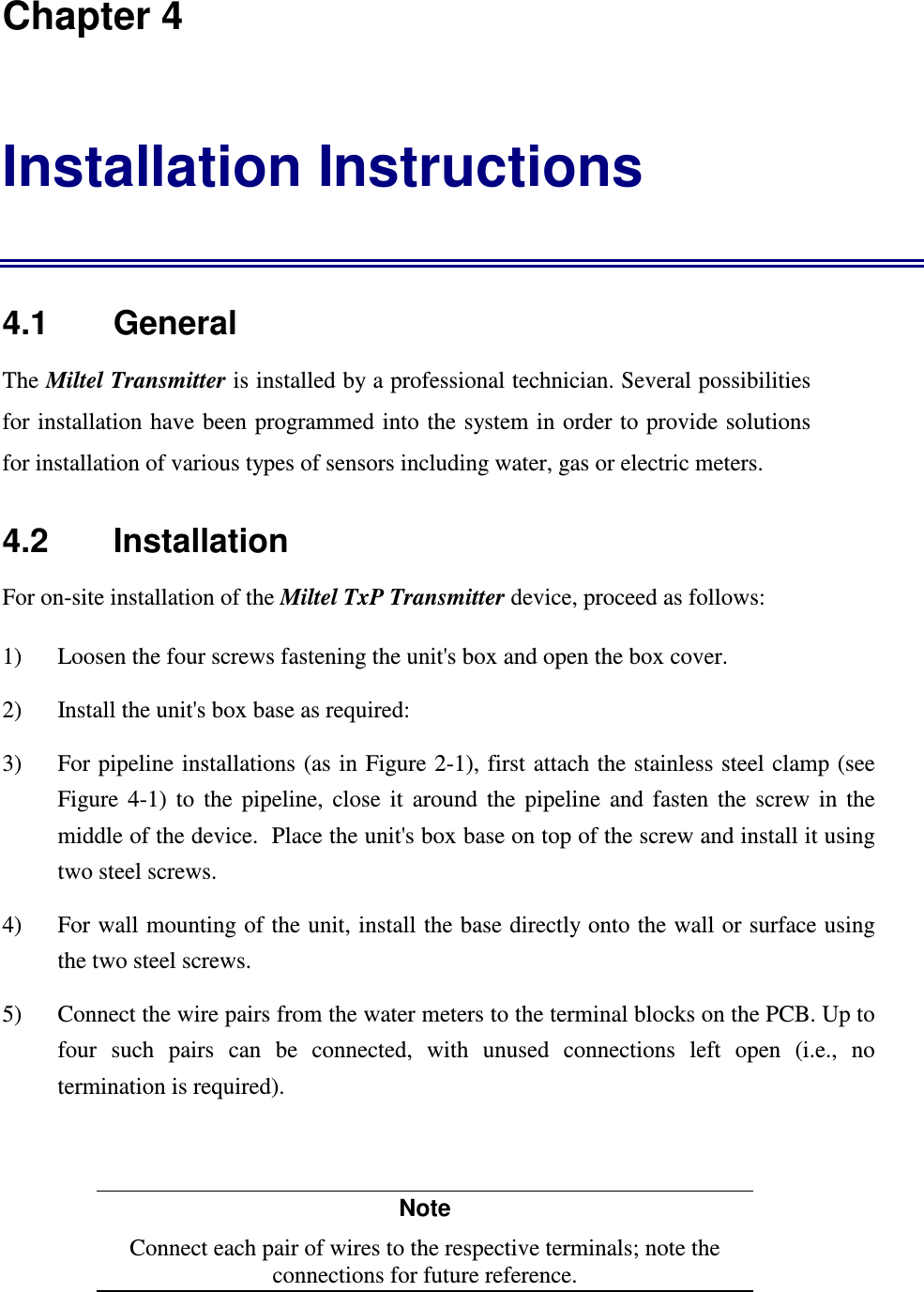 Chapter 4 Installation Instructions 4.1    General The Miltel Transmitter is installed by a professional technician. Several possibilities for installation have been programmed into  the system in order to provide solutions for installation of various types of sensors including water, gas or electric meters.   4.2    Installation For on-site installation of the Miltel TxP Transmitter device, proceed as follows: 1)  Loosen the four screws fastening the unit's box and open the box cover. 2)  Install the unit's box base as required: 3)  For pipeline installations  (as in Figure 2-1), first attach the stainless steel clamp (see Figure  4-1)  to  the  pipeline,  close  it  around  the  pipeline  and  fasten  the  screw  in  the middle of the device.  Place the unit's box base on top of the screw and install it using two steel screws. 4)  For wall mounting of the unit, install the base directly onto the wall or surface using the two steel screws. 5)  Connect the wire pairs from the water meters to the terminal blocks on the PCB. Up to four  such  pairs  can  be  connected,  with  unused  connections  left  open  (i.e.,  no termination is required).  Note Connect each pair of wires to the respective terminals; note the connections for future reference. 