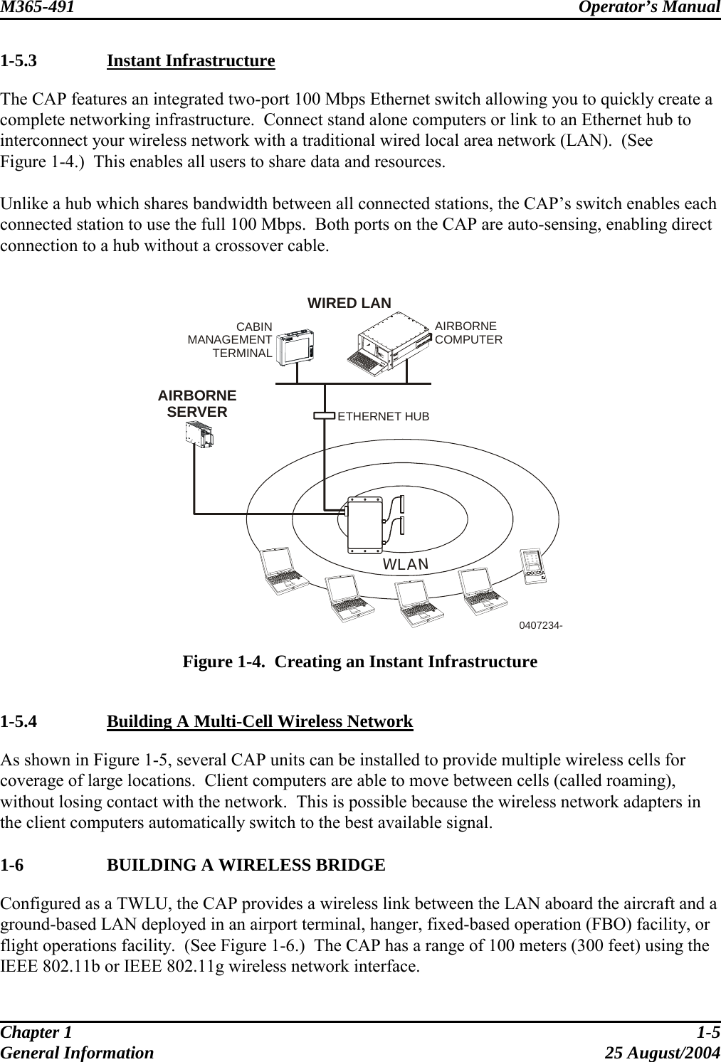 M365-491 Operator’s Manual   1-5.3   Instant Infrastructure The CAP features an integrated two-port 100 Mbps Ethernet switch allowing you to quickly create a complete networking infrastructure.  Connect stand alone computers or link to an Ethernet hub to interconnect your wireless network with a traditional wired local area network (LAN).  (See  Figure 1-4.)  This enables all users to share data and resources.  Unlike a hub which shares bandwidth between all connected stations, the CAP’s switch enables each connected station to use the full 100 Mbps.  Both ports on the CAP are auto-sensing, enabling direct connection to a hub without a crossover cable.   WLANETHERNET HUB0407234-WIRED LANAIRBORNESERVERCABINMANAGEMENTTERMINALAIRBORNECOMPUTER  Figure 1-4.  Creating an Instant Infrastructure  1-5.4   Building A Multi-Cell Wireless Network As shown in Figure 1-5, several CAP units can be installed to provide multiple wireless cells for coverage of large locations.  Client computers are able to move between cells (called roaming), without losing contact with the network.  This is possible because the wireless network adapters in the client computers automatically switch to the best available signal.  1-6    BUILDING A WIRELESS BRIDGE Configured as a TWLU, the CAP provides a wireless link between the LAN aboard the aircraft and a ground-based LAN deployed in an airport terminal, hanger, fixed-based operation (FBO) facility, or flight operations facility.  (See Figure 1-6.)  The CAP has a range of 100 meters (300 feet) using the IEEE 802.11b or IEEE 802.11g wireless network interface.  Chapter 1  1-5 General Information  25 August/2004 