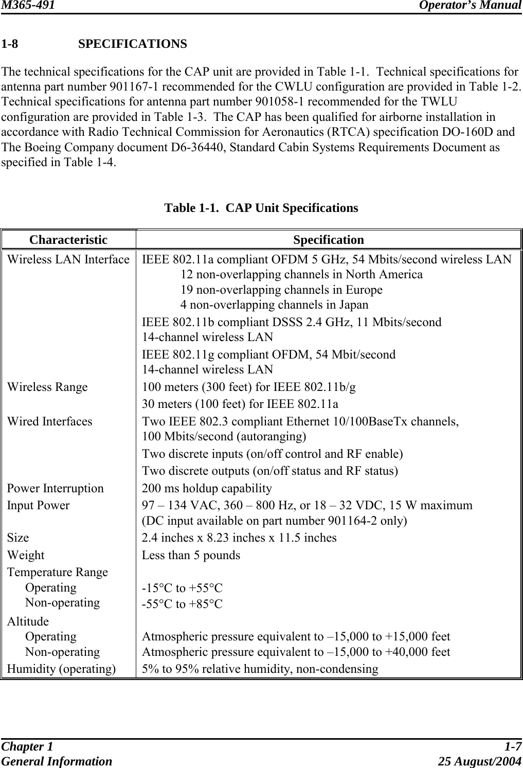 M365-491 Operator’s Manual   1-8   SPECIFICATIONS The technical specifications for the CAP unit are provided in Table 1-1.  Technical specifications for antenna part number 901167-1 recommended for the CWLU configuration are provided in Table 1-2.  Technical specifications for antenna part number 901058-1 recommended for the TWLU configuration are provided in Table 1-3.  The CAP has been qualified for airborne installation in accordance with Radio Technical Commission for Aeronautics (RTCA) specification DO-160D and The Boeing Company document D6-36440, Standard Cabin Systems Requirements Document as specified in Table 1-4.   Table 1-1.  CAP Unit Specifications Characteristic Specification Wireless LAN Interface  IEEE 802.11a compliant OFDM 5 GHz, 54 Mbits/second wireless LAN   12 non-overlapping channels in North America   19 non-overlapping channels in Europe   4 non-overlapping channels in Japan IEEE 802.11b compliant DSSS 2.4 GHz, 11 Mbits/second 14-channel wireless LAN IEEE 802.11g compliant OFDM, 54 Mbit/second 14-channel wireless LAN Wireless Range  100 meters (300 feet) for IEEE 802.11b/g 30 meters (100 feet) for IEEE 802.11a Wired Interfaces  Two IEEE 802.3 compliant Ethernet 10/100BaseTx channels, 100 Mbits/second (autoranging) Two discrete inputs (on/off control and RF enable) Two discrete outputs (on/off status and RF status) Power Interruption  200 ms holdup capability Input Power  97 – 134 VAC, 360 – 800 Hz, or 18 – 32 VDC, 15 W maximum  (DC input available on part number 901164-2 only) Size  2.4 inches x 8.23 inches x 11.5 inches Weight  Less than 5 pounds Temperature Range  Operating  Non-operating  -15°C to +55°C -55°C to +85°C Altitude  Operating  Non-operating  Atmospheric pressure equivalent to –15,000 to +15,000 feet Atmospheric pressure equivalent to –15,000 to +40,000 feet Humidity (operating)  5% to 95% relative humidity, non-condensing  Chapter 1  1-7 General Information  25 August/2004 