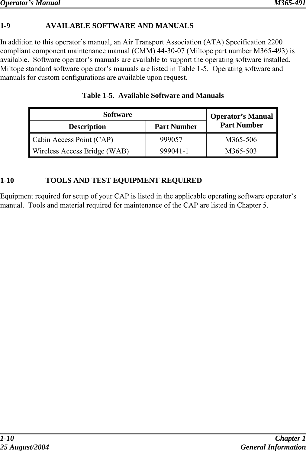 Operator’s Manual  M365-491   1-9    AVAILABLE SOFTWARE AND MANUALS In addition to this operator’s manual, an Air Transport Association (ATA) Specification 2200 compliant component maintenance manual (CMM) 44-30-07 (Miltope part number M365-493) is available.  Software operator’s manuals are available to support the operating software installed.  Miltope standard software operator’s manuals are listed in Table 1-5.  Operating software and manuals for custom configurations are available upon request.  Table 1-5.  Available Software and Manuals Software Description  Part Number Operator’s Manual Part Number Cabin Access Point (CAP)    999057    M365-506 Wireless Access Bridge (WAB)    999041-1    M365-503   1-10    TOOLS AND TEST EQUIPMENT REQUIRED Equipment required for setup of your CAP is listed in the applicable operating software operator’s manual.  Tools and material required for maintenance of the CAP are listed in Chapter 5.    1-10  Chapter 1 25 August/2004  General Information 