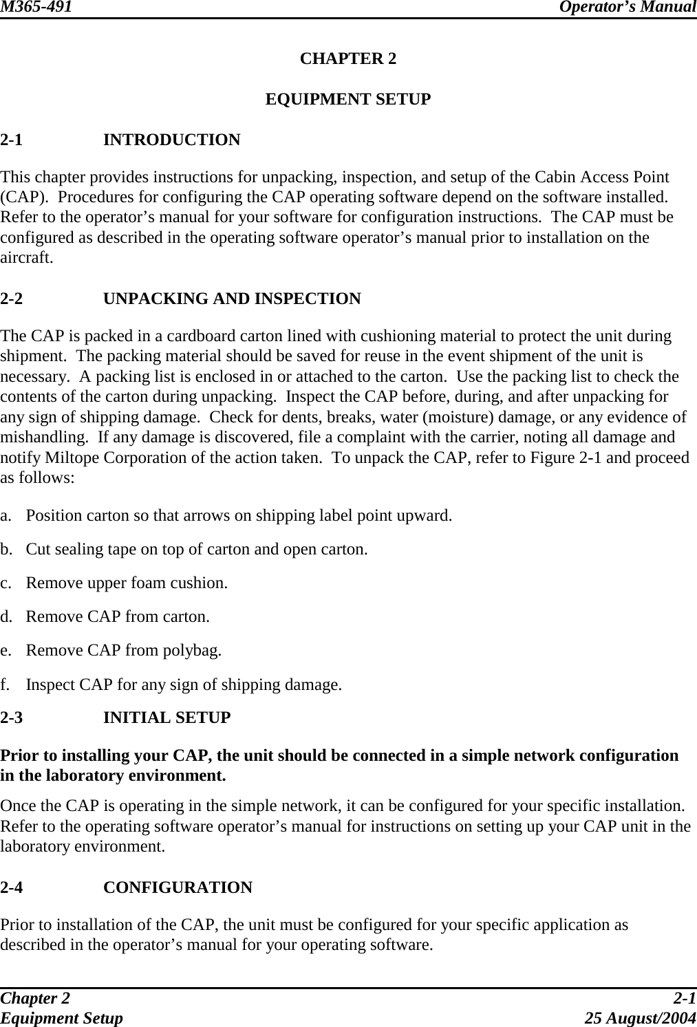 M365-491 Operator’s Manual   CHAPTER 2  EQUIPMENT SETUP  2-1 INTRODUCTION This chapter provides instructions for unpacking, inspection, and setup of the Cabin Access Point (CAP).  Procedures for configuring the CAP operating software depend on the software installed.  Refer to the operator’s manual for your software for configuration instructions.  The CAP must be configured as described in the operating software operator’s manual prior to installation on the aircraft.  2-2  UNPACKING AND INSPECTION The CAP is packed in a cardboard carton lined with cushioning material to protect the unit during shipment.  The packing material should be saved for reuse in the event shipment of the unit is necessary.  A packing list is enclosed in or attached to the carton.  Use the packing list to check the contents of the carton during unpacking.  Inspect the CAP before, during, and after unpacking for any sign of shipping damage.  Check for dents, breaks, water (moisture) damage, or any evidence of mishandling.  If any damage is discovered, file a complaint with the carrier, noting all damage and notify Miltope Corporation of the action taken.  To unpack the CAP, refer to Figure 2-1 and proceed as follows:  a.  Position carton so that arrows on shipping label point upward.  b.  Cut sealing tape on top of carton and open carton.  c.  Remove upper foam cushion.  d.  Remove CAP from carton.  e.  Remove CAP from polybag.  f.  Inspect CAP for any sign of shipping damage. 2-3 INITIAL SETUP Prior to installing your CAP, the unit should be connected in a simple network configuration in the laboratory environment.  Once the CAP is operating in the simple network, it can be configured for your specific installation.  Refer to the operating software operator’s manual for instructions on setting up your CAP unit in the laboratory environment.  2-4 CONFIGURATION Prior to installation of the CAP, the unit must be configured for your specific application as described in the operator’s manual for your operating software. Chapter 2  2-1 Equipment Setup  25 August/2004 