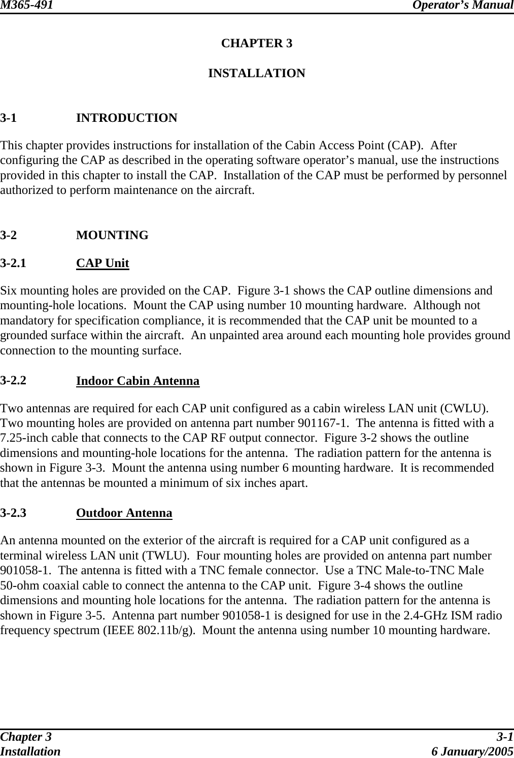 M365-491 Operator’s Manual   CHAPTER 3  INSTALLATION   3-1 INTRODUCTION This chapter provides instructions for installation of the Cabin Access Point (CAP).  After configuring the CAP as described in the operating software operator’s manual, use the instructions provided in this chapter to install the CAP.  Installation of the CAP must be performed by personnel authorized to perform maintenance on the aircraft.   3-2 MOUNTING 3-2.1  CAP Unit Six mounting holes are provided on the CAP.  Figure 3-1 shows the CAP outline dimensions and mounting-hole locations.  Mount the CAP using number 10 mounting hardware.  Although not mandatory for specification compliance, it is recommended that the CAP unit be mounted to a grounded surface within the aircraft.  An unpainted area around each mounting hole provides ground connection to the mounting surface.  3-2.2  Indoor Cabin Antenna Two antennas are required for each CAP unit configured as a cabin wireless LAN unit (CWLU).  Two mounting holes are provided on antenna part number 901167-1.  The antenna is fitted with a 7.25-inch cable that connects to the CAP RF output connector.  Figure 3-2 shows the outline dimensions and mounting-hole locations for the antenna.  The radiation pattern for the antenna is shown in Figure 3-3.  Mount the antenna using number 6 mounting hardware.  It is recommended that the antennas be mounted a minimum of six inches apart.  3-2.3  Outdoor Antenna An antenna mounted on the exterior of the aircraft is required for a CAP unit configured as a terminal wireless LAN unit (TWLU).  Four mounting holes are provided on antenna part number 901058-1.  The antenna is fitted with a TNC female connector.  Use a TNC Male-to-TNC Male 50-ohm coaxial cable to connect the antenna to the CAP unit.  Figure 3-4 shows the outline dimensions and mounting hole locations for the antenna.  The radiation pattern for the antenna is shown in Figure 3-5.  Antenna part number 901058-1 is designed for use in the 2.4-GHz ISM radio frequency spectrum (IEEE 802.11b/g).  Mount the antenna using number 10 mounting hardware.  Chapter 3  3-1 Installation 6 January/2005 