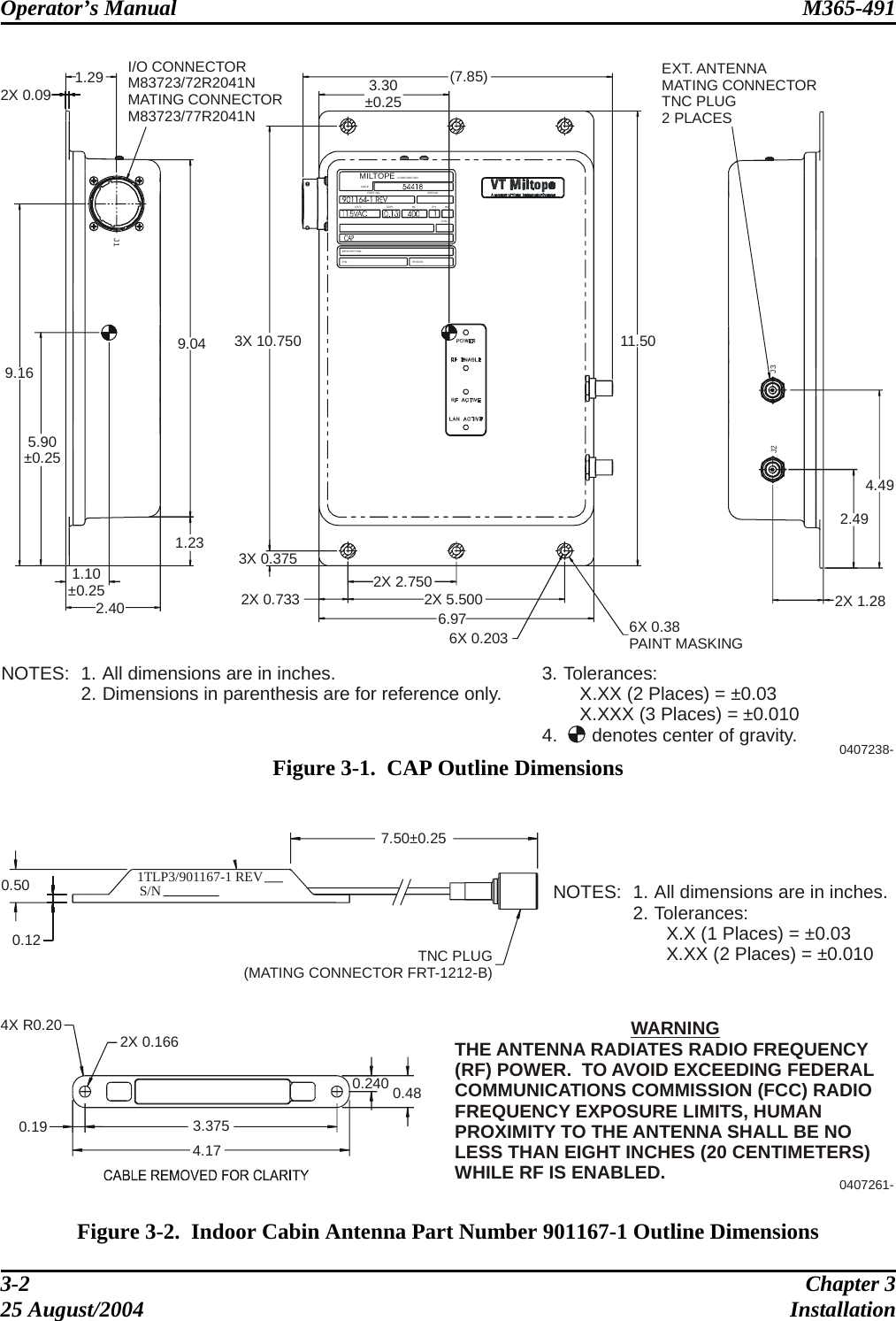 Operator’s Manual  M365-491   WCSER NO.VOLTS AMPSHZ PHDOMCORPORATIONMILTOPECAGEREVISION:P/N:DESCRIPTION:2X 0.091.29 I/O CONNECTORM83723/72R2041NMATING CONNECTORM83723/77R2041N9.165.90±0.251.10±0.252.401.239.04 3X 10.7503X 0.3752X 0.733 2X 2.7502X 5.5006.976X 0.203 6X 0.38PAINT MASKING11.50(7.85)3.30±0.25J3J2J1EXT. ANTENNAMATING CONNECTORTNC PLUG2 PLACES 4.492.492X 1.280407238-PART NO.NOTES: 1. All dimensions are in inches.2. Dimensions in parenthesis are for reference only. 3. Tolerances:X.XX (2 Places) = ±0.03X.XXX (3 Places) = ±0.0104. denotes center of gravity. Figure 3-1.  CAP Outline Dimensions   1TLP3/901167-1 REV S/N 0.500.127.50±0.25TNC PLUG(MATING CONNECTOR FRT-1212-B)4X R0.20 2X 0.1660.19 3.3754.170.240 0.480407261-NOTES: 1. All dimensions are in inches.2. Tolerances:X.X (1 Places) = ±0.03X.XX (2 Places) = ±0.010WARNINGTHE ANTENNA RADIATES RADIO FREQUENCY (RF) POWER.  TO AVOID EXCEEDING FEDERAL COMMUNICATIONS COMMISSION (FCC) RADIO FREQUENCY EXPOSURE LIMITS, HUMAN PROXIMITY TO THE ANTENNA SHALL BE NO LESS THAN EIGHT INCHES (20 CENTIMETERS) WHILE RF IS ENABLED.  Figure 3-2.  Indoor Cabin Antenna Part Number 901167-1 Outline Dimensions 3-2  Chapter 3 25 August/2004  Installation 