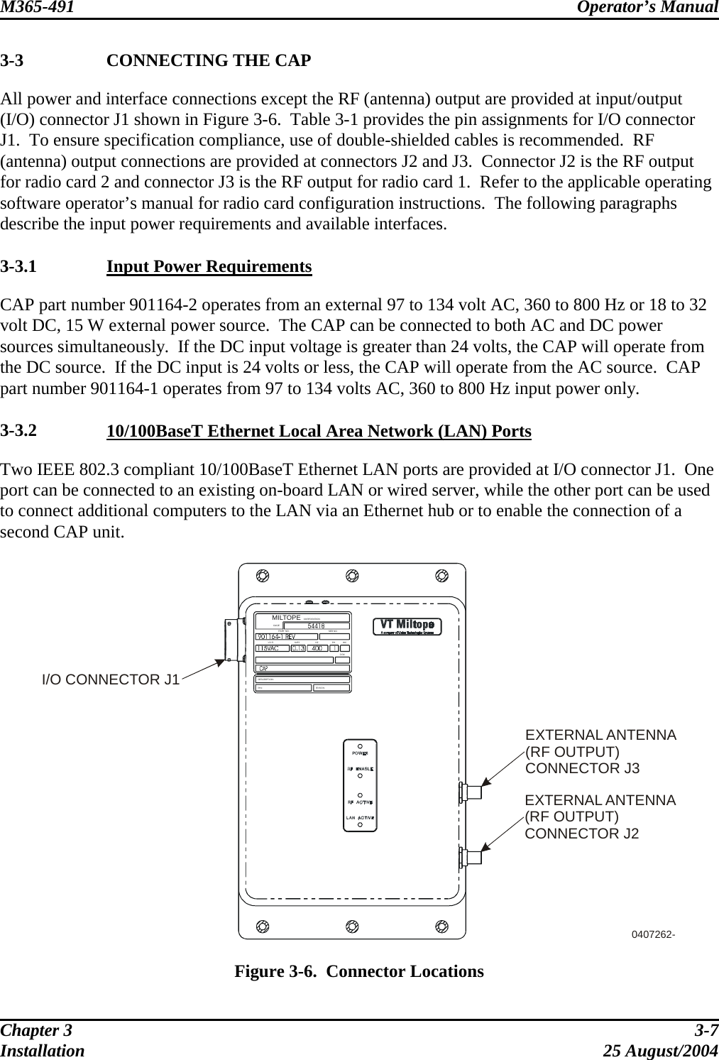 M365-491 Operator’s Manual   3-3  CONNECTING THE CAP All power and interface connections except the RF (antenna) output are provided at input/output (I/O) connector J1 shown in Figure 3-6.  Table 3-1 provides the pin assignments for I/O connector J1.  To ensure specification compliance, use of double-shielded cables is recommended.  RF (antenna) output connections are provided at connectors J2 and J3.  Connector J2 is the RF output for radio card 2 and connector J3 is the RF output for radio card 1.  Refer to the applicable operating software operator’s manual for radio card configuration instructions.  The following paragraphs describe the input power requirements and available interfaces.  3-3.1  Input Power Requirements CAP part number 901164-2 operates from an external 97 to 134 volt AC, 360 to 800 Hz or 18 to 32 volt DC, 15 W external power source.  The CAP can be connected to both AC and DC power sources simultaneously.  If the DC input voltage is greater than 24 volts, the CAP will operate from the DC source.  If the DC input is 24 volts or less, the CAP will operate from the AC source.  CAP part number 901164-1 operates from 97 to 134 volts AC, 360 to 800 Hz input power only.  3-3.2  10/100BaseT Ethernet Local Area Network (LAN) Ports Two IEEE 802.3 compliant 10/100BaseT Ethernet LAN ports are provided at I/O connector J1.  One port can be connected to an existing on-board LAN or wired server, while the other port can be used to connect additional computers to the LAN via an Ethernet hub or to enable the connection of a second CAP unit.  I/O CONNECTOR J1EXTERNAL ANTENNA(RF OUTPUT)CONNECTOR J20407262-WCSER NO.VOLTS AMPSHZ PHDOMCORPORATIONMILTOPECAGEREVISION:P/N:DESCRIPTION:PART N O.EXTERNAL ANTENNA(RF OUTPUT)CONNECTOR J3  Figure 3-6.  Connector Locations Chapter 3  3-7 Installation 25 August/2004 