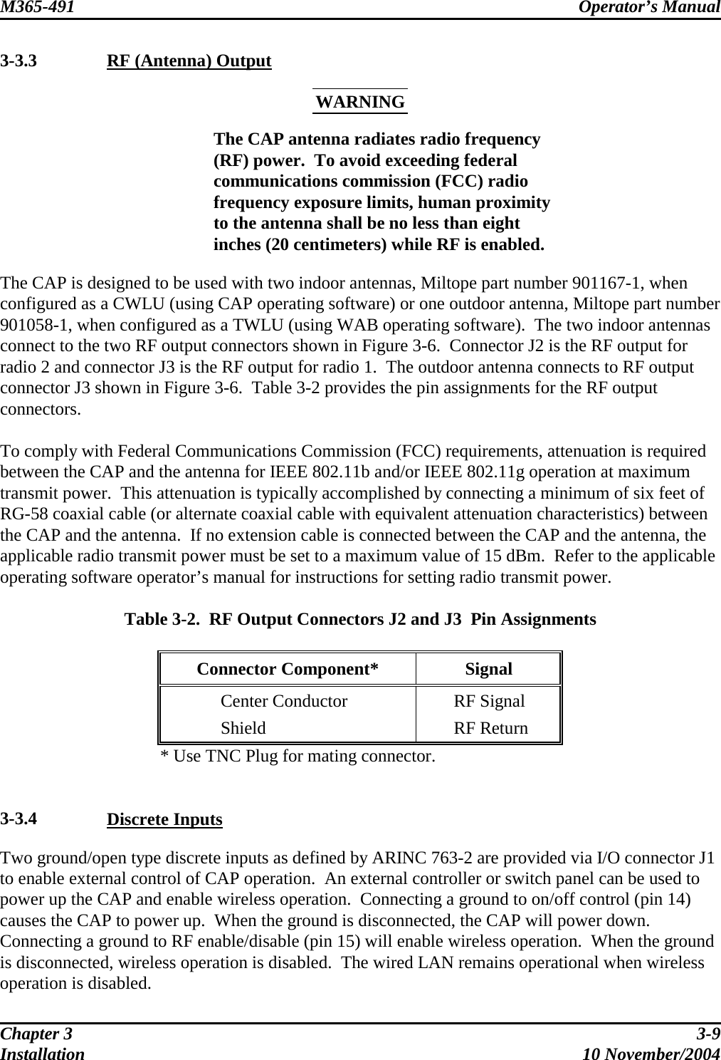 M365-491 Operator’s Manual   3-3.3  RF (Antenna) Output WARNING  The CAP antenna radiates radio frequency (RF) power.  To avoid exceeding federal communications commission (FCC) radio frequency exposure limits, human proximity to the antenna shall be no less than eight inches (20 centimeters) while RF is enabled. The CAP is designed to be used with two indoor antennas, Miltope part number 901167-1, when configured as a CWLU (using CAP operating software) or one outdoor antenna, Miltope part number 901058-1, when configured as a TWLU (using WAB operating software).  The two indoor antennas connect to the two RF output connectors shown in Figure 3-6.  Connector J2 is the RF output for radio 2 and connector J3 is the RF output for radio 1.  The outdoor antenna connects to RF output connector J3 shown in Figure 3-6.  Table 3-2 provides the pin assignments for the RF output connectors.  To comply with Federal Communications Commission (FCC) requirements, attenuation is required between the CAP and the antenna for IEEE 802.11b and/or IEEE 802.11g operation at maximum transmit power.  This attenuation is typically accomplished by connecting a minimum of six feet of RG-58 coaxial cable (or alternate coaxial cable with equivalent attenuation characteristics) between the CAP and the antenna.  If no extension cable is connected between the CAP and the antenna, the applicable radio transmit power must be set to a maximum value of 15 dBm.  Refer to the applicable operating software operator’s manual for instructions for setting radio transmit power.  Table 3-2.  RF Output Connectors J2 and J3  Pin Assignments  Connector Component*  Signal   Center Conductor    RF Signal  Shield   RF Return * Use TNC Plug for mating connector.   3-3.4  Discrete Inputs Two ground/open type discrete inputs as defined by ARINC 763-2 are provided via I/O connector J1 to enable external control of CAP operation.  An external controller or switch panel can be used to power up the CAP and enable wireless operation.  Connecting a ground to on/off control (pin 14) causes the CAP to power up.  When the ground is disconnected, the CAP will power down.  Connecting a ground to RF enable/disable (pin 15) will enable wireless operation.  When the ground is disconnected, wireless operation is disabled.  The wired LAN remains operational when wireless operation is disabled. Chapter 3  3-9 Installation 10 November/2004 