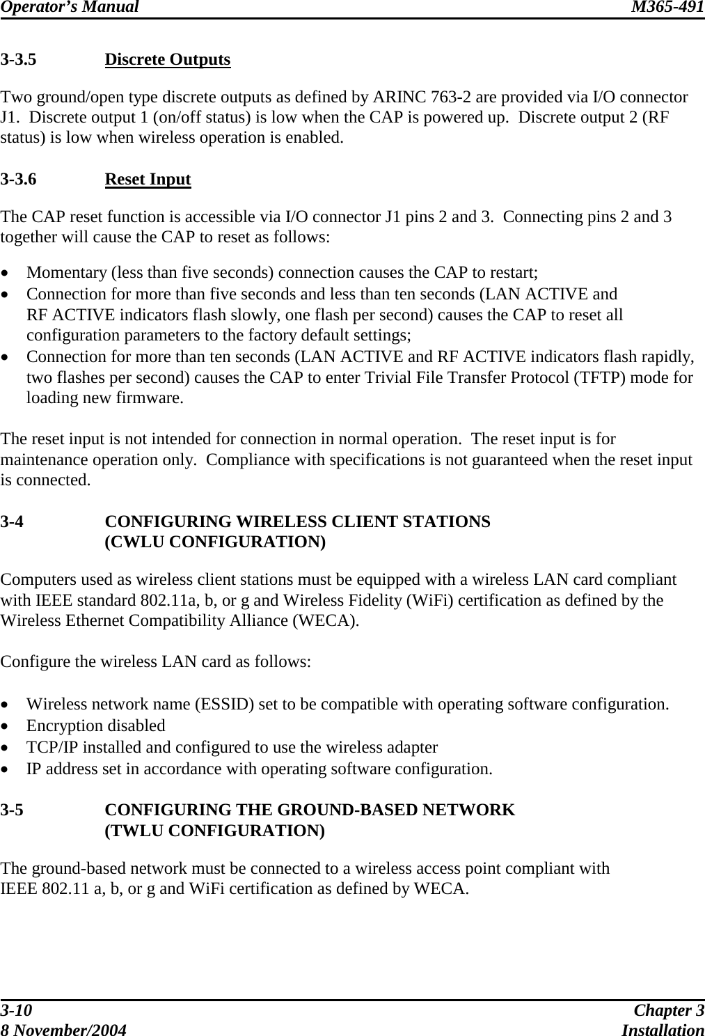 Operator’s Manual  M365-491   3-3.5  Discrete Outputs Two ground/open type discrete outputs as defined by ARINC 763-2 are provided via I/O connector J1.  Discrete output 1 (on/off status) is low when the CAP is powered up.  Discrete output 2 (RF status) is low when wireless operation is enabled.  3-3.6  Reset Input The CAP reset function is accessible via I/O connector J1 pins 2 and 3.  Connecting pins 2 and 3 together will cause the CAP to reset as follows:  •  Momentary (less than five seconds) connection causes the CAP to restart; •  Connection for more than five seconds and less than ten seconds (LAN ACTIVE and RF ACTIVE indicators flash slowly, one flash per second) causes the CAP to reset all configuration parameters to the factory default settings; •  Connection for more than ten seconds (LAN ACTIVE and RF ACTIVE indicators flash rapidly, two flashes per second) causes the CAP to enter Trivial File Transfer Protocol (TFTP) mode for loading new firmware.  The reset input is not intended for connection in normal operation.  The reset input is for maintenance operation only.  Compliance with specifications is not guaranteed when the reset input is connected.  3-4  CONFIGURING WIRELESS CLIENT STATIONS  (CWLU CONFIGURATION) Computers used as wireless client stations must be equipped with a wireless LAN card compliant with IEEE standard 802.11a, b, or g and Wireless Fidelity (WiFi) certification as defined by the Wireless Ethernet Compatibility Alliance (WECA).  Configure the wireless LAN card as follows:  •  Wireless network name (ESSID) set to be compatible with operating software configuration. •  Encryption disabled •  TCP/IP installed and configured to use the wireless adapter •  IP address set in accordance with operating software configuration.  3-5  CONFIGURING THE GROUND-BASED NETWORK  (TWLU CONFIGURATION) The ground-based network must be connected to a wireless access point compliant with IEEE 802.11 a, b, or g and WiFi certification as defined by WECA.  3-10  Chapter 3 8 November/2004  Installation 