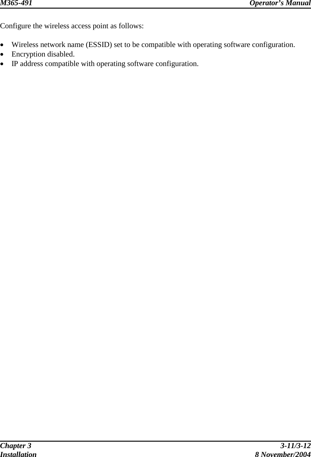 M365-491 Operator’s Manual   Configure the wireless access point as follows:  •  Wireless network name (ESSID) set to be compatible with operating software configuration. •  Encryption disabled. •  IP address compatible with operating software configuration. Chapter 3  3-11/3-12 Installation 8 November/2004 