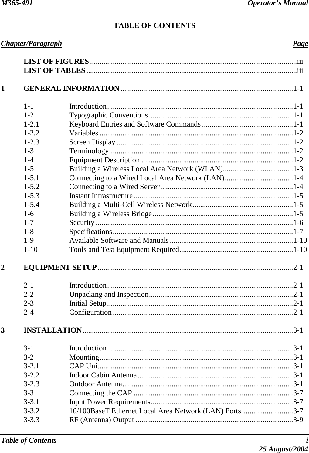 M365-491 Operator’s Manual  TABLE OF CONTENTS  Chapter/Paragraph Page  LIST OF FIGURES.............................................................................................................iii   LIST OF TABLES...............................................................................................................iii  1 GENERAL INFORMATION...........................................................................................1-1   1-1  Introduction..................................................................................................1-1  1-2  Typographic Conventions............................................................................1-1   1-2.1  Keyboard Entries and Software Commands ................................................1-1  1-2.2  Variables ......................................................................................................1-2  1-2.3  Screen Display .............................................................................................1-2  1-3  Terminology.................................................................................................1-2  1-4  Equipment Description ................................................................................1-2   1-5  Building a Wireless Local Area Network (WLAN).....................................1-3   1-5.1  Connecting to a Wired Local Area Network (LAN)....................................1-4  1-5.2  Connecting to a Wired Server......................................................................1-4  1-5.3  Instant Infrastructure....................................................................................1-5   1-5.4  Building a Multi-Cell Wireless Network.....................................................1-5   1-6  Building a Wireless Bridge..........................................................................1-5  1-7  Security ........................................................................................................1-6  1-8  Specifications...............................................................................................1-7  1-9  Available Software and Manuals.................................................................1-10   1-10  Tools and Test Equipment Required............................................................1-10  2 EQUIPMENT SETUP.......................................................................................................2-1   2-1  Introduction..................................................................................................2-1   2-2  Unpacking and Inspection............................................................................2-1  2-3  Initial Setup..................................................................................................2-1  2-4  Configuration...............................................................................................2-1  3 INSTALLATION...............................................................................................................3-1   3-1  Introduction..................................................................................................3-1  3-2  Mounting......................................................................................................3-1  3-2.1  CAP Unit......................................................................................................3-1   3-2.2  Indoor Cabin Antenna..................................................................................3-1  3-2.3  Outdoor Antenna..........................................................................................3-1   3-3  Connecting the CAP ....................................................................................3-7   3-3.1  Input Power Requirements...........................................................................3-7   3-3.2  10/100BaseT Ethernet Local Area Network (LAN) Ports...........................3-7   3-3.3  RF (Antenna) Output ...................................................................................3-9  Table of Contents  i  25 August/2004 