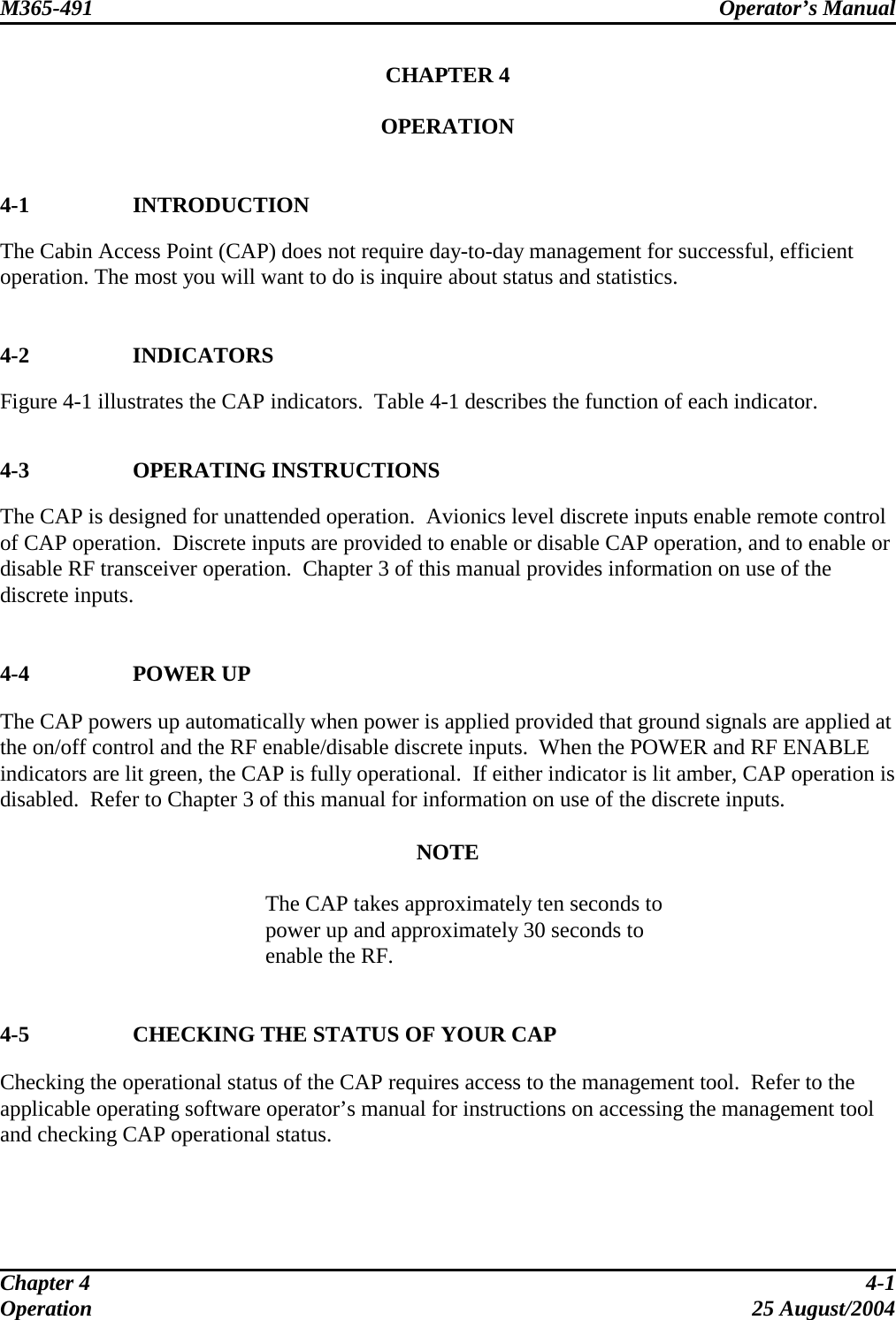 M365-491 Operator’s Manual   CHAPTER 4  OPERATION   4-1 INTRODUCTION The Cabin Access Point (CAP) does not require day-to-day management for successful, efficient operation. The most you will want to do is inquire about status and statistics.   4-2 INDICATORS Figure 4-1 illustrates the CAP indicators.  Table 4-1 describes the function of each indicator.   4-3 OPERATING INSTRUCTIONS The CAP is designed for unattended operation.  Avionics level discrete inputs enable remote control of CAP operation.  Discrete inputs are provided to enable or disable CAP operation, and to enable or disable RF transceiver operation.  Chapter 3 of this manual provides information on use of the discrete inputs.   4-4 POWER UP The CAP powers up automatically when power is applied provided that ground signals are applied at the on/off control and the RF enable/disable discrete inputs.  When the POWER and RF ENABLE indicators are lit green, the CAP is fully operational.  If either indicator is lit amber, CAP operation is disabled.  Refer to Chapter 3 of this manual for information on use of the discrete inputs.  NOTE  The CAP takes approximately ten seconds to power up and approximately 30 seconds to enable the RF.   4-5  CHECKING THE STATUS OF YOUR CAP Checking the operational status of the CAP requires access to the management tool.  Refer to the applicable operating software operator’s manual for instructions on accessing the management tool and checking CAP operational status.   Chapter 4  4-1 Operation 25 August/2004 