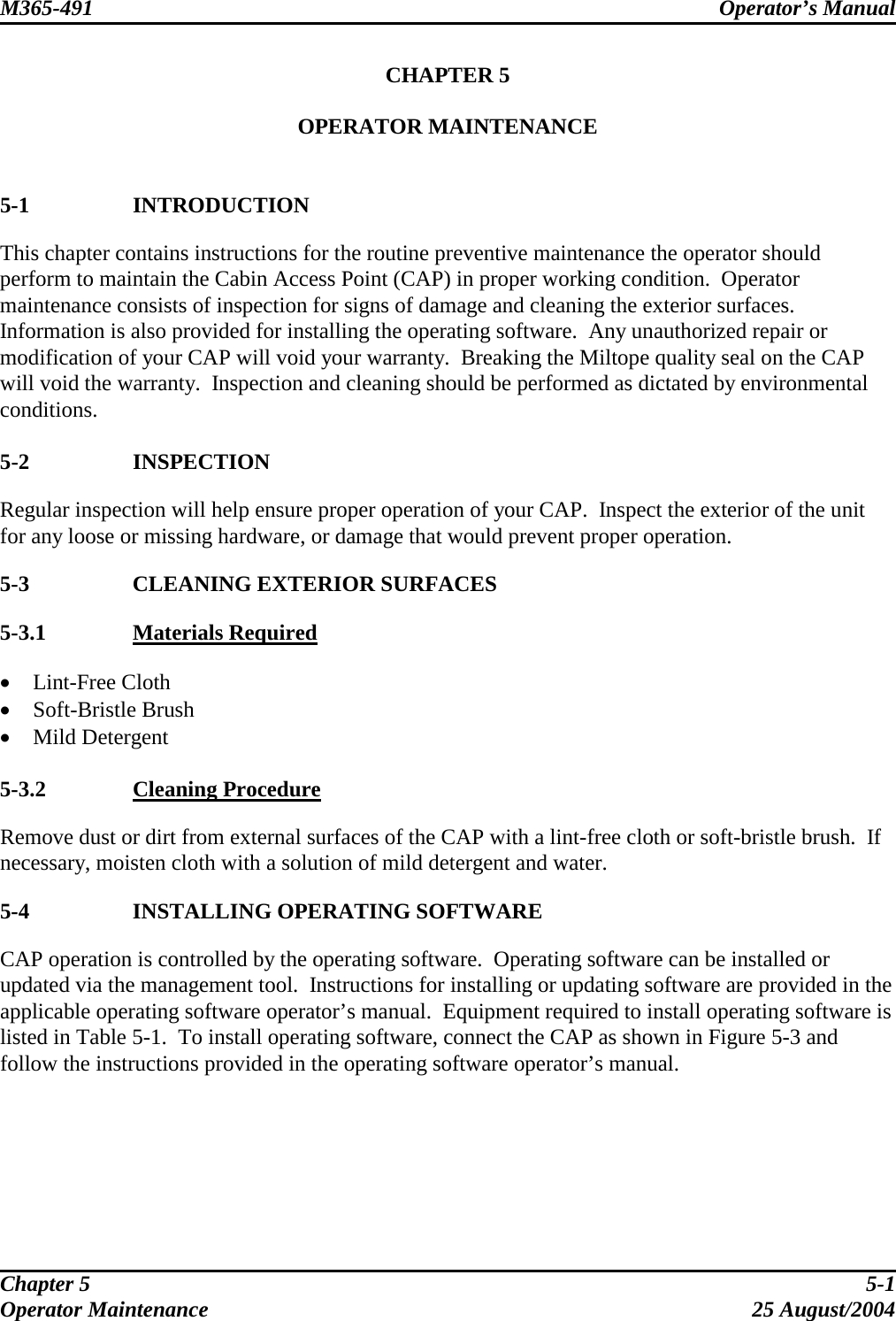 M365-491 Operator’s Manual   CHAPTER 5  OPERATOR MAINTENANCE   5-1 INTRODUCTION This chapter contains instructions for the routine preventive maintenance the operator should perform to maintain the Cabin Access Point (CAP) in proper working condition.  Operator maintenance consists of inspection for signs of damage and cleaning the exterior surfaces.  Information is also provided for installing the operating software.  Any unauthorized repair or modification of your CAP will void your warranty.  Breaking the Miltope quality seal on the CAP will void the warranty.  Inspection and cleaning should be performed as dictated by environmental conditions.  5-2 INSPECTION Regular inspection will help ensure proper operation of your CAP.  Inspect the exterior of the unit for any loose or missing hardware, or damage that would prevent proper operation.  5-3  CLEANING EXTERIOR SURFACES 5-3.1  Materials Required •  Lint-Free Cloth •  Soft-Bristle Brush •  Mild Detergent  5-3.2  Cleaning Procedure Remove dust or dirt from external surfaces of the CAP with a lint-free cloth or soft-bristle brush.  If necessary, moisten cloth with a solution of mild detergent and water.  5-4  INSTALLING OPERATING SOFTWARE CAP operation is controlled by the operating software.  Operating software can be installed or updated via the management tool.  Instructions for installing or updating software are provided in the applicable operating software operator’s manual.  Equipment required to install operating software is listed in Table 5-1.  To install operating software, connect the CAP as shown in Figure 5-3 and follow the instructions provided in the operating software operator’s manual.  Chapter 5  5-1 Operator Maintenance  25 August/2004 