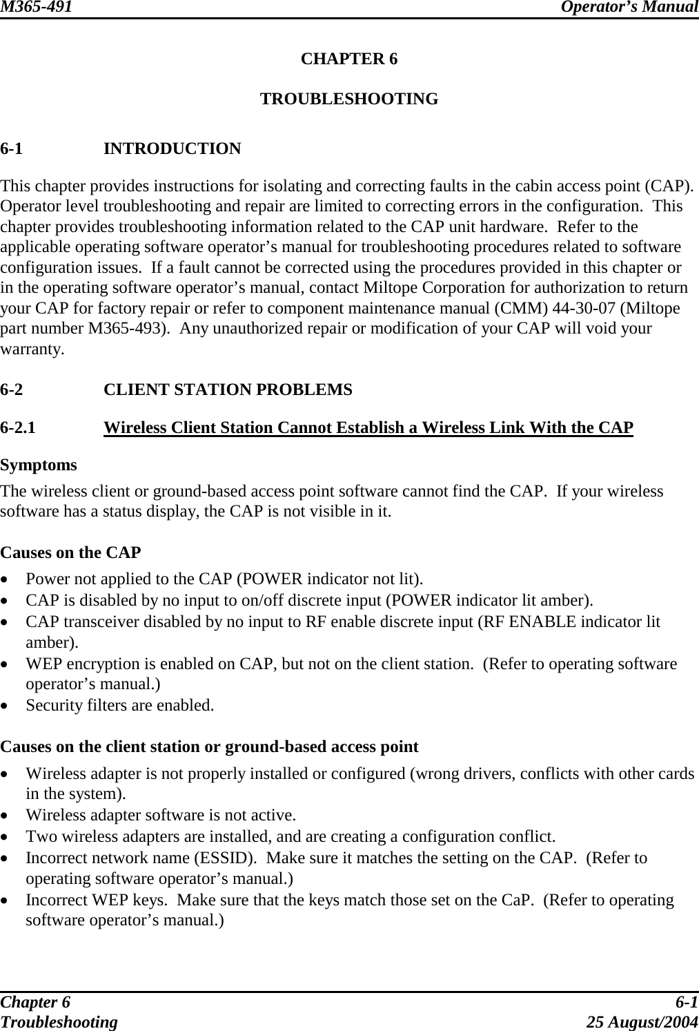 M365-491 Operator’s Manual   CHAPTER 6  TROUBLESHOOTING   6-1 INTRODUCTION This chapter provides instructions for isolating and correcting faults in the cabin access point (CAP).  Operator level troubleshooting and repair are limited to correcting errors in the configuration.  This chapter provides troubleshooting information related to the CAP unit hardware.  Refer to the applicable operating software operator’s manual for troubleshooting procedures related to software configuration issues.  If a fault cannot be corrected using the procedures provided in this chapter or in the operating software operator’s manual, contact Miltope Corporation for authorization to return your CAP for factory repair or refer to component maintenance manual (CMM) 44-30-07 (Miltope part number M365-493).  Any unauthorized repair or modification of your CAP will void your warranty.  6-2  CLIENT STATION PROBLEMS 6-2.1  Wireless Client Station Cannot Establish a Wireless Link With the CAP Symptoms The wireless client or ground-based access point software cannot find the CAP.  If your wireless software has a status display, the CAP is not visible in it.  Causes on the CAP •  Power not applied to the CAP (POWER indicator not lit). •  CAP is disabled by no input to on/off discrete input (POWER indicator lit amber). •  CAP transceiver disabled by no input to RF enable discrete input (RF ENABLE indicator lit amber). •  WEP encryption is enabled on CAP, but not on the client station.  (Refer to operating software operator’s manual.) •  Security filters are enabled.  Causes on the client station or ground-based access point •  Wireless adapter is not properly installed or configured (wrong drivers, conflicts with other cards in the system). •  Wireless adapter software is not active. •  Two wireless adapters are installed, and are creating a configuration conflict. •  Incorrect network name (ESSID).  Make sure it matches the setting on the CAP.  (Refer to operating software operator’s manual.) •  Incorrect WEP keys.  Make sure that the keys match those set on the CaP.  (Refer to operating software operator’s manual.)  Chapter 6  6-1 Troubleshooting 25 August/2004 